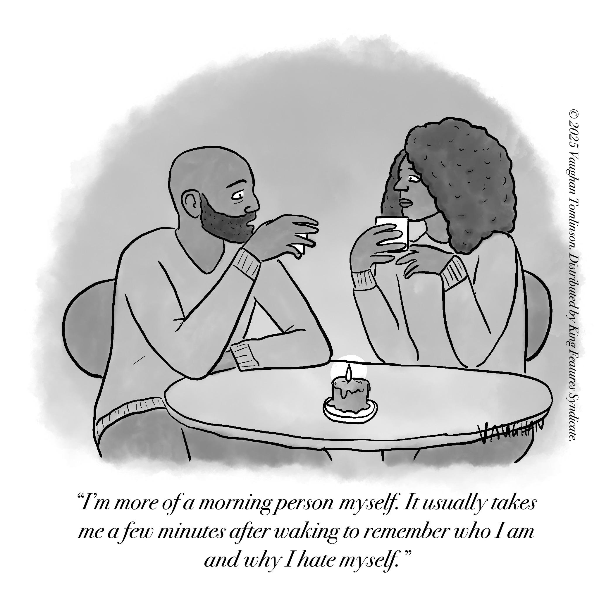 Love OCR: ©2025 Vaughan Tomlinson. Distributed by King Features Syndicate. "I'm more of a morning person myself. It usually takes me a few minutes after waking to remember who I am and why I hate myself." © 2025 Vaughan Tomlinson . Distributed by King Features Syndicate . " I'm more of a morning person myself . It usually takes me a few minutes after waking to remember who I am and why I hate myself . "