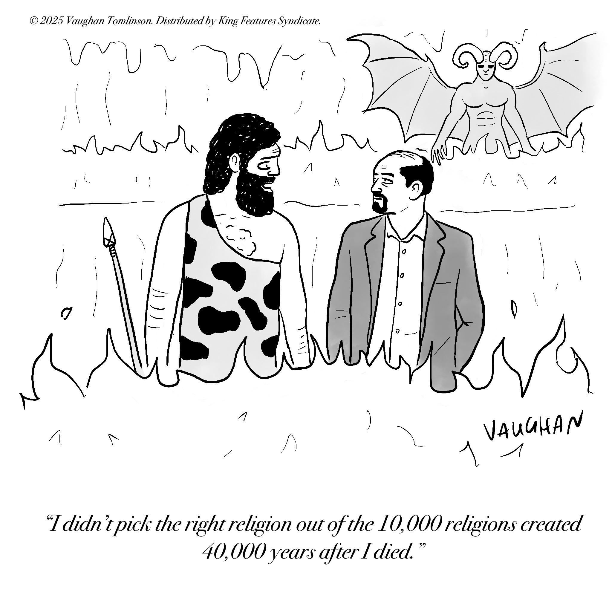Fictional character OCR: ©2025 Vaughan Tomlinson. Distributed by King Features Syndicate. mr W ?? ? ? ? ? 1 VAUGHAN ? "I didn't pick the right religion out of the 10000 religions created 40000 years after I died." © 2025 Vaughan Tomlinson . Distributed by King Features Syndicate . mr W ?? ? ? ? ? 1 VAUGHAN ? " I didn't pick the right religion out of the 10000 religions created 40000 years after I died . "