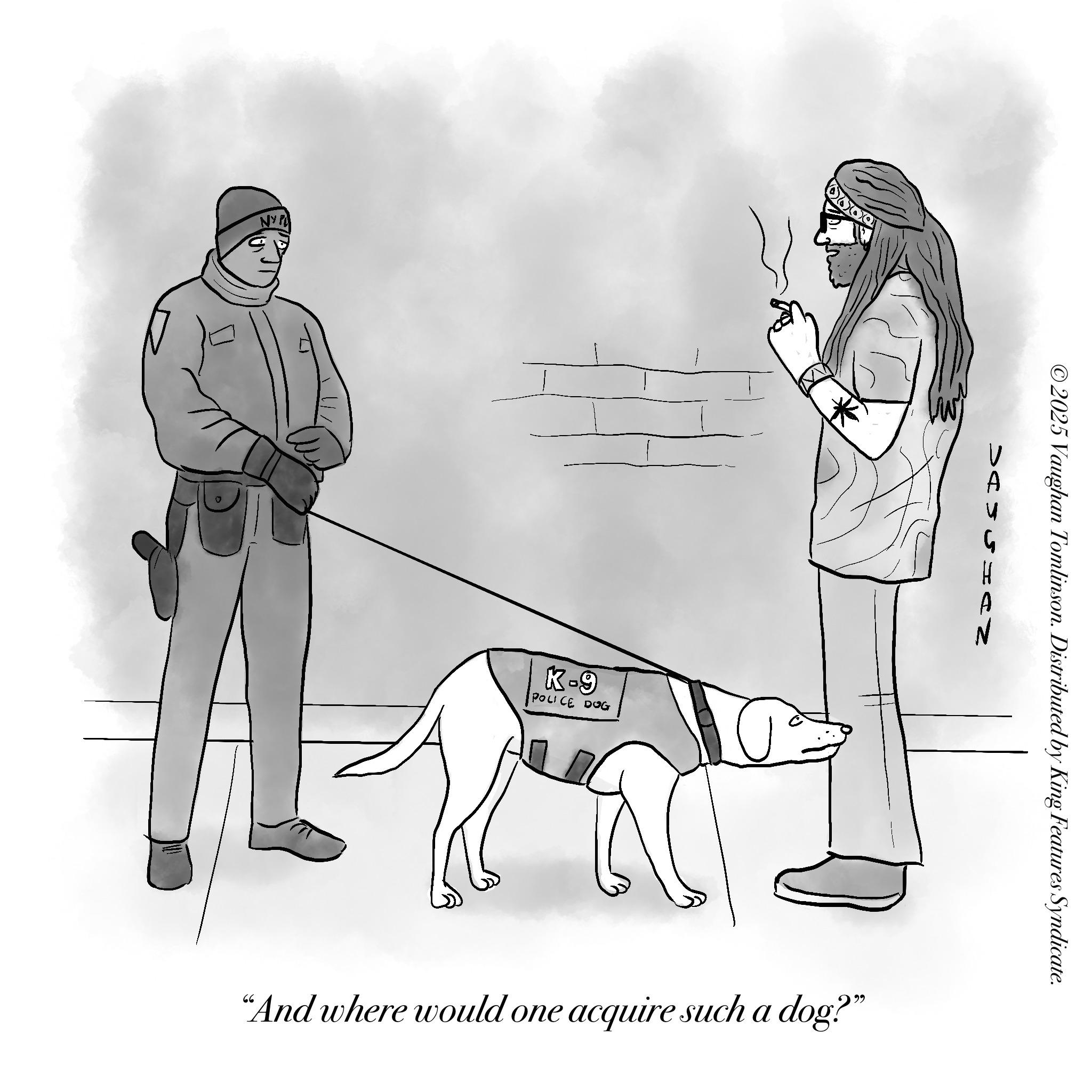 Animal training OCR: NYP K-9 POLICE DOG W A ©2025 Vaughan Tomlinson. Distributed by King Features Syndicate. "And where would one acquire such a dog?" NYP K - 9 POLICE DOG W A © 2025 Vaughan Tomlinson . Distributed by King Features Syndicate . " And where would one acquire such a dog ? "