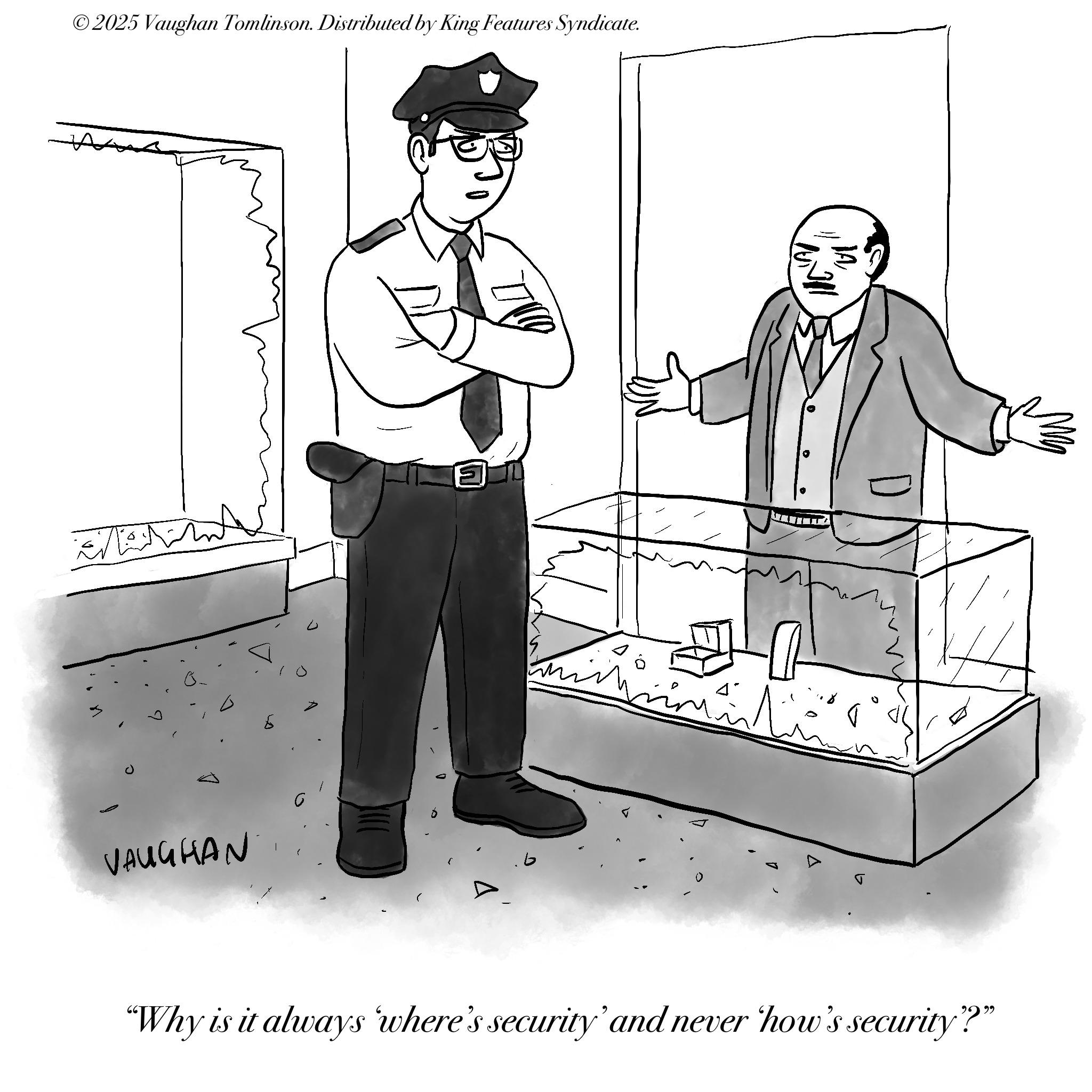 Security OCR: © 2025 Vaughan Tomlinson. Distributed by King Features Syndicate. A VAUGHAN {?? D LUN JA 0 "Why is it always where's security' and never how's security"?" © 2025 Vaughan Tomlinson . Distributed by King Features Syndicate . A VAUGHAN { ?? D LUN JA 0 " Why is it always where's security ' and never how's security " ? "