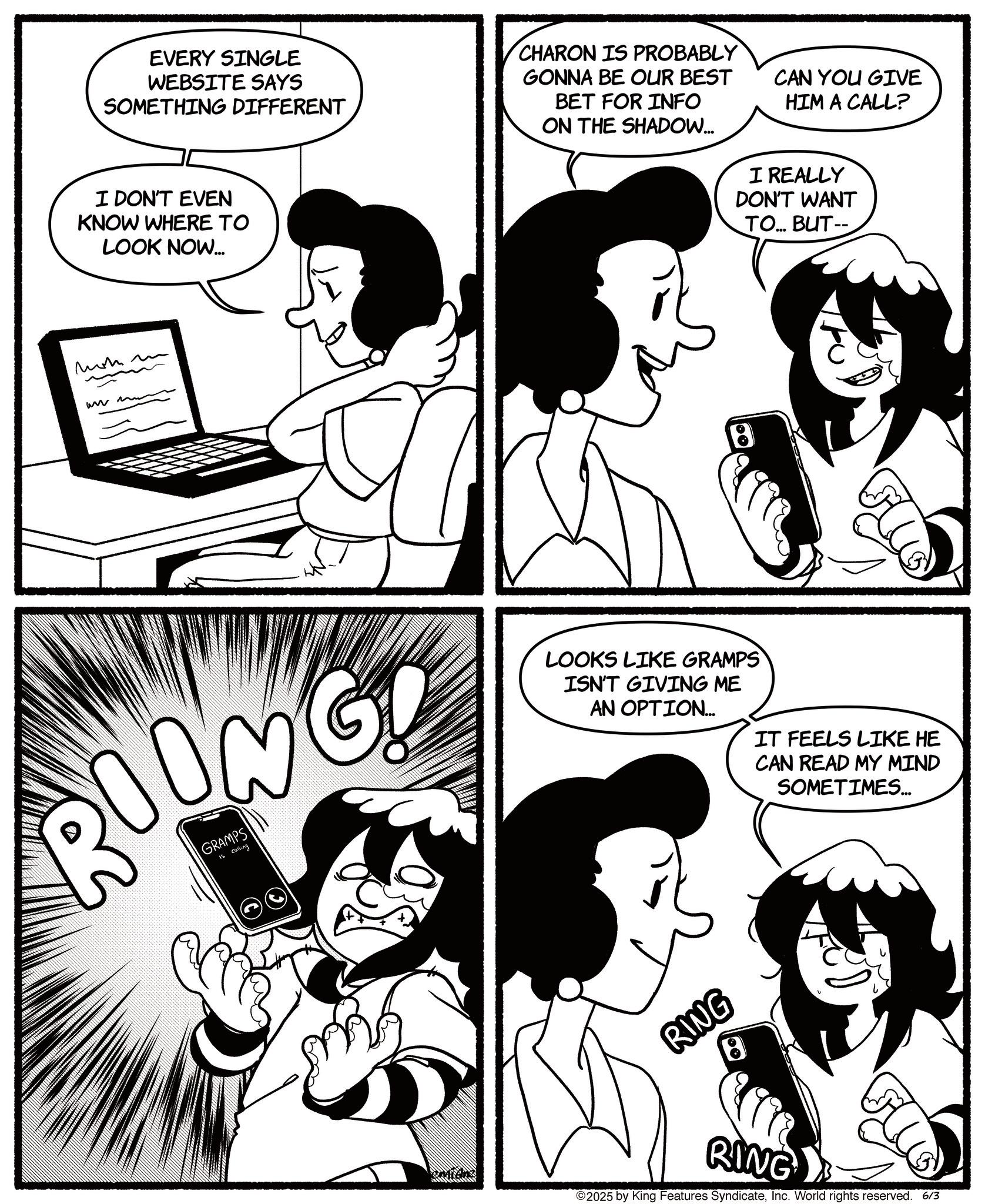 Conversation OCR: EVERY SINGLE WEBSITE SAYS SOMETHING DIFFERENT I DON'T EVEN KNOW WHERE TO LOOK NOW... CHARON IS PROBABLY GONNA BE OUR BEST BET FOR INFO ON THE SHADOW... CAN YOU GIVE HIM A CALL? I REALLY DON'T WANT TO... BUT-- momm ww m ROONG GRAMPS Is Calling LOOKS LIKE GRAMPS ISN'T GIVING ME AN OPTION... IT FEELS LIKE HE CAN READ MY MIND SOMETIMES... emidn RING RING ©2025 by King Features SyndicateInc. World rights reserved. 6/3 EVERY SINGLE WEBSITE SAYS SOMETHING DIFFERENT I DON'T EVEN KNOW WHERE TO LOOK NOW ... CHARON IS PROBABLY GONNA BE OUR BEST BET FOR INFO ON THE SHADOW ... CAN YOU GIVE HIM A CALL ? I REALLY DON'T WANT TO ... BUT-- momm ww m ROONG GRAMPS Is Calling LOOKS LIKE GRAMPS ISN'T GIVING ME AN OPTION ... IT FEELS LIKE HE CAN READ MY MIND SOMETIMES ... emidn RING RING © 2025 by King Features SyndicateInc. World rights reserved . 6/3