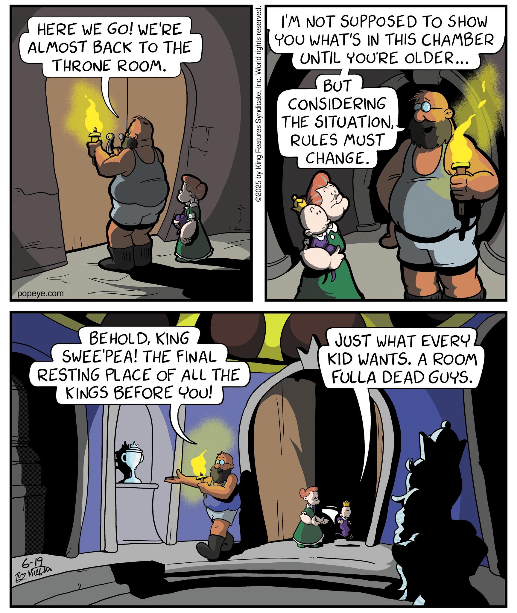 Comic book OCR: 6-19 By Mike popeye.com HERE WE GO! WE'RE ALMOST BACK TO THE THRONE ROOM. ©2025 by King Features SyndicateInc. World rights reserved. I'M NOT SUPPOSED TO SHOW YOU WHAT'S IN THIS CHAMBER UNTIL YOU'RE OLDER... BUT CONSIDERING THE SITUATIONRULES MUST CHANGE. BEHOLDKING SWEE PEA! THE FINAL RESTING PLACE OF ALL THE KINGS BEFORE YOU! JUST WHAT EVERY KID WANTS. A ROOM FULLA DEAD GUYS. 6-19 By Mike popeye.com HERE WE GO ! WE'RE ALMOST BACK TO THE THRONE ROOM . © 2025 by King Features SyndicateInc. World rights reserved . I'M NOT SUPPOSED TO SHOW YOU WHAT'S IN THIS CHAMBER UNTIL YOU'RE OLDER ... BUT CONSIDERING THE SITUATIONRULES MUST CHANGE . BEHOLDKING SWEE PEA ! THE FINAL RESTING PLACE OF ALL THE KINGS BEFORE YOU ! JUST WHAT EVERY KID WANTS . A ROOM FULLA DEAD GUYS .