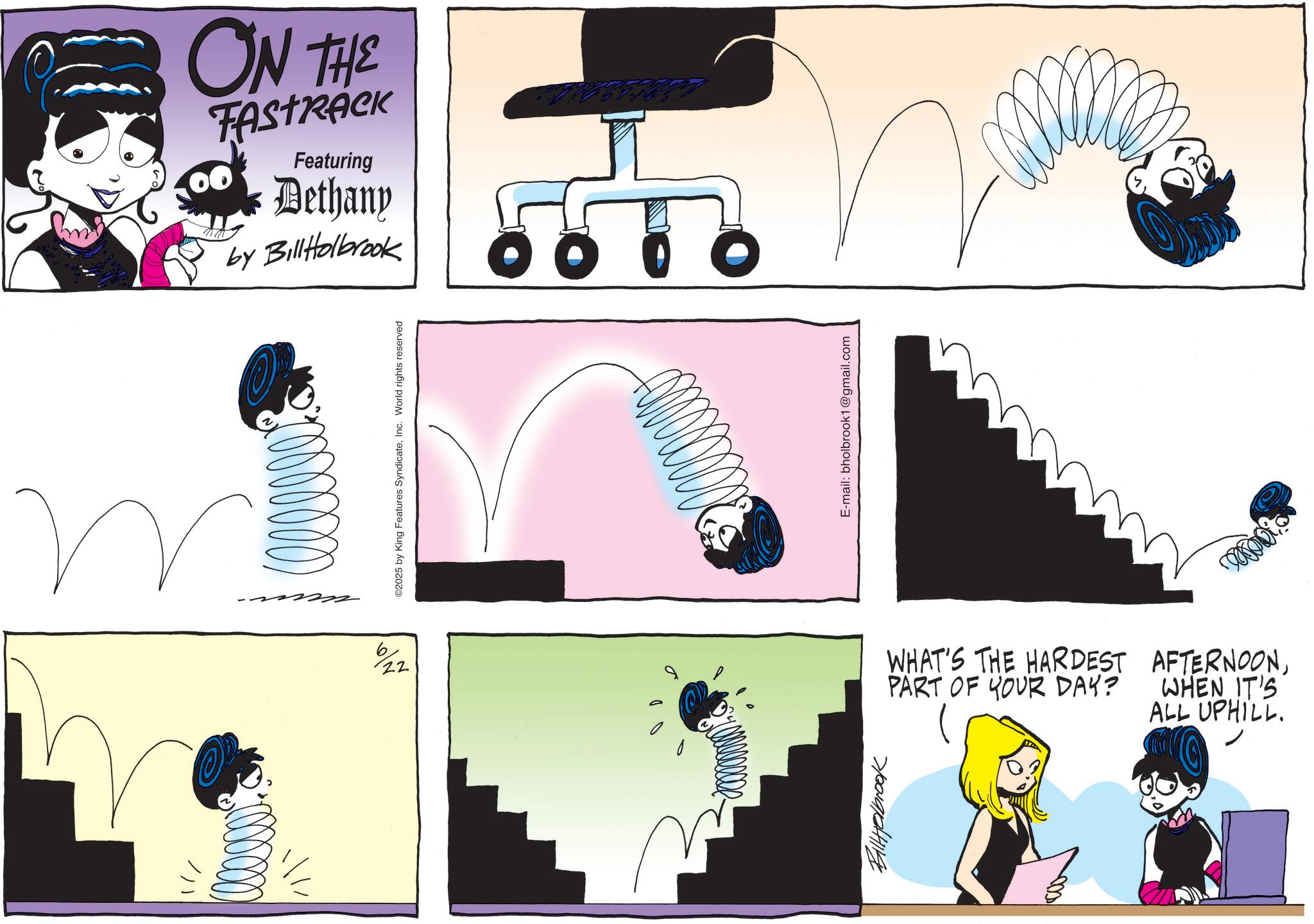 Animated cartoon OCR: u ????? 6 22 ON THE Featuring Dethany by BillHolbrook ©2025 by King Features SyndicateInc. World rights reserved Q Billerbrook O E-mail: bholbrook1@gmail.com WHAT'S THE HARDEST AFTERNOONPART OF YOUR DAY? WHEN IT'S ALL UPHILL. u ????? 6 22 ON THE Featuring Dethany by BillHolbrook © 2025 by King Features SyndicateInc. World rights reserved Q Billerbrook O E - mail : bholbrook1@gmail.com WHAT'S THE HARDEST AFTERNOONPART OF YOUR DAY ? WHEN IT'S ALL UPHILL .