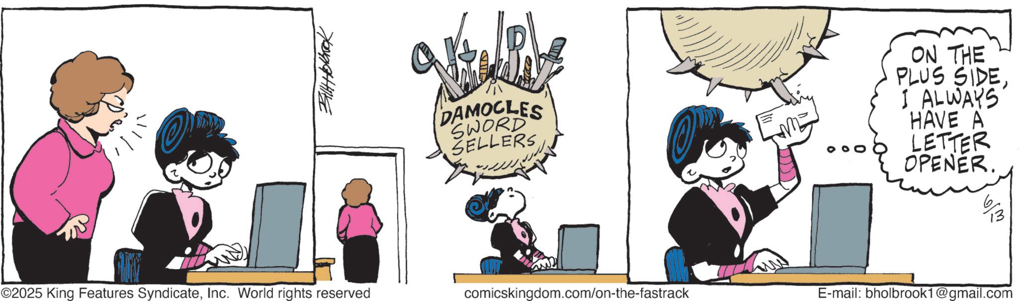 Graphics OCR: ©2025 King Features SyndicateInc. World rights reserved 3414Holbrook DAMOCLES SWORD SELLERS ON THE PLUS SIDEI ALWAYS HAVE A LETTER OPENER. comicskingdom.com/on-the-fastrack E-mail: bholbrook1@gmail.com 13 © 2025 King Features SyndicateInc. World rights reserved 3414Holbrook DAMOCLES SWORD SELLERS ON THE PLUS SIDEI ALWAYS HAVE A LETTER OPENER . comicskingdom.com/on-the-fastrack E - mail : bholbrook1@gmail.com 13