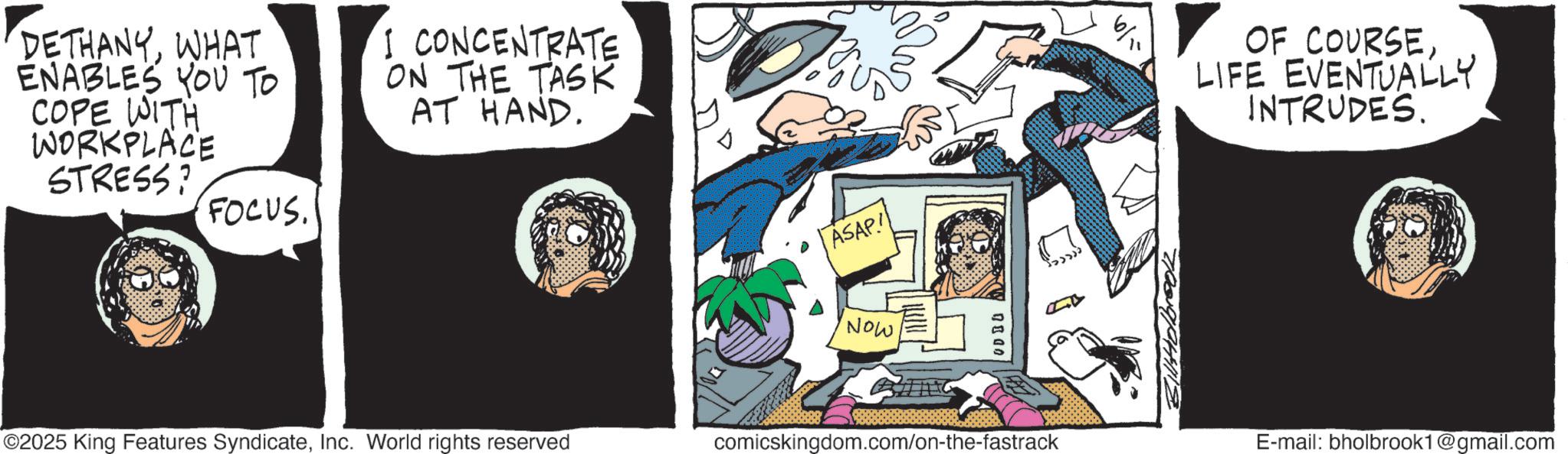 Graphics OCR: DETHANYWHAT ENABLES YOU TO COPE WITH WORKPLACE STRESS? FOCUS. I CONCENTRATE ON THE TASK AT HAND. ASAP! OF COURSE. LIFE EVENTUALLY INTRUDES. Now O2025 King Features SyndicateInc. World rights reserved comicskingdom.com/on-the-fastrack E-mail: bholbrook1@gmail.com DETHANYWHAT ENABLES YOU TO COPE WITH WORKPLACE STRESS ? FOCUS . I CONCENTRATE ON THE TASK AT HAND . ASAP ! OF COURSE . LIFE EVENTUALLY INTRUDES . Now O2025 King Features SyndicateInc. World rights reserved comicskingdom.com/on-the-fastrack E - mail : bholbrook1@gmail.com