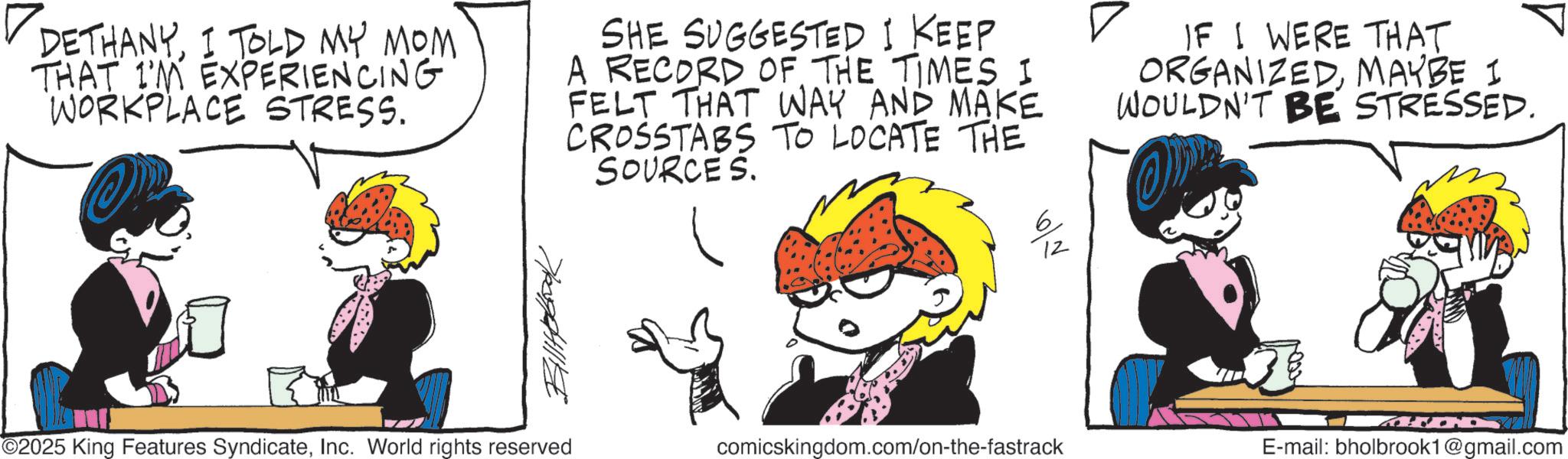 Comic book OCR: DETHANYI TOLD MY MOM THAT I'M EXPERIENCING WORKPLACE STRESS. SHE SUGGESTED I KEEP A RECORD OF THE TIMES I FELT THAT WAY AND MAKE CROSSTABS TO LOCATE THE SOURCES. IF I WERE THAT ORGANIZEDMAYBE I WOULDN'T BE STRESSED. 12 ©2025 King Features SyndicateInc. World rights reserved comicskingdom.com/on-the-fastrack E-mail: bholbrook1@gmail.com DETHANYI TOLD MY MOM THAT I'M EXPERIENCING WORKPLACE STRESS . SHE SUGGESTED I KEEP A RECORD OF THE TIMES I FELT THAT WAY AND MAKE CROSSTABS TO LOCATE THE SOURCES . IF I WERE THAT ORGANIZEDMAYBE I WOULDN'T BE STRESSED . 12 © 2025 King Features SyndicateInc. World rights reserved comicskingdom.com/on-the-fastrack E - mail : bholbrook1@gmail.com