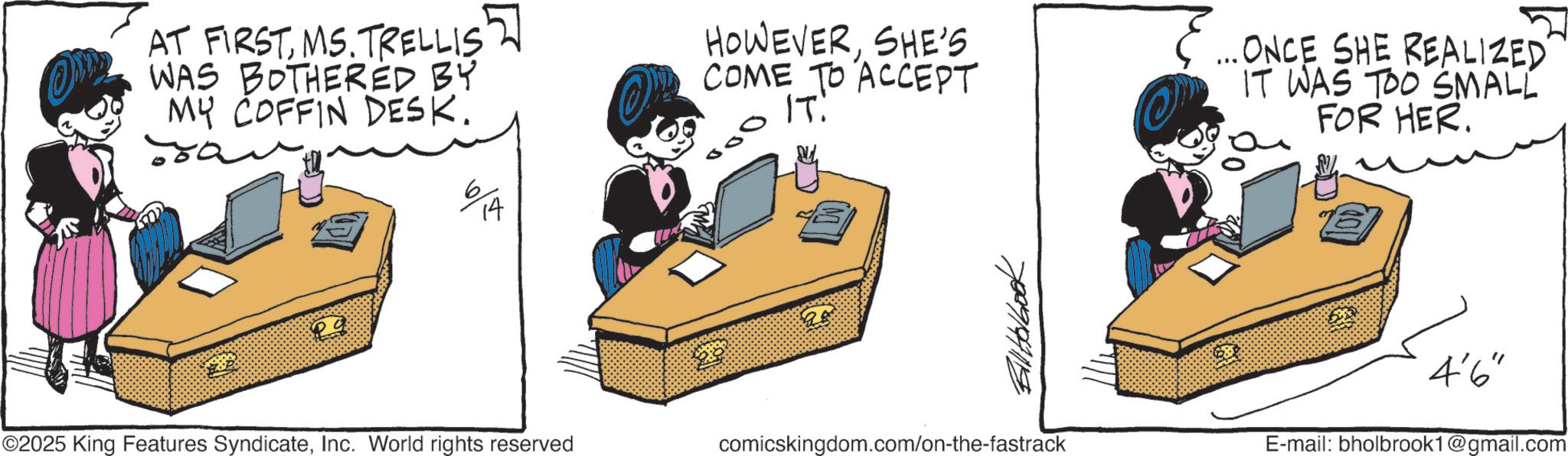 Graphics OCR: AT FIRSTMS. TRELLIS WAS BOTHERED BY MY COFFIN DESK. 29 6 14 HOWEVERSHE'S COME TO ACCEPT IT: ...ONCE SHE REALIZED IT WAS TOO SMALL FOR HER. 7089194119 ©2025 King Features SyndicateInc. World rights reserved comicskingdom.com/on-the-fastrack 4'6' E-mail: bholbrook1@gmail.com AT FIRSTMS . TRELLIS WAS BOTHERED BY MY COFFIN DESK . 29 6 14 HOWEVERSHE'S COME TO ACCEPT IT : ... ONCE SHE REALIZED IT WAS TOO SMALL FOR HER . 7089194119 © 2025 King Features SyndicateInc. World rights reserved comicskingdom.com/on-the-fastrack 4'6 ' E - mail : bholbrook1@gmail.com
