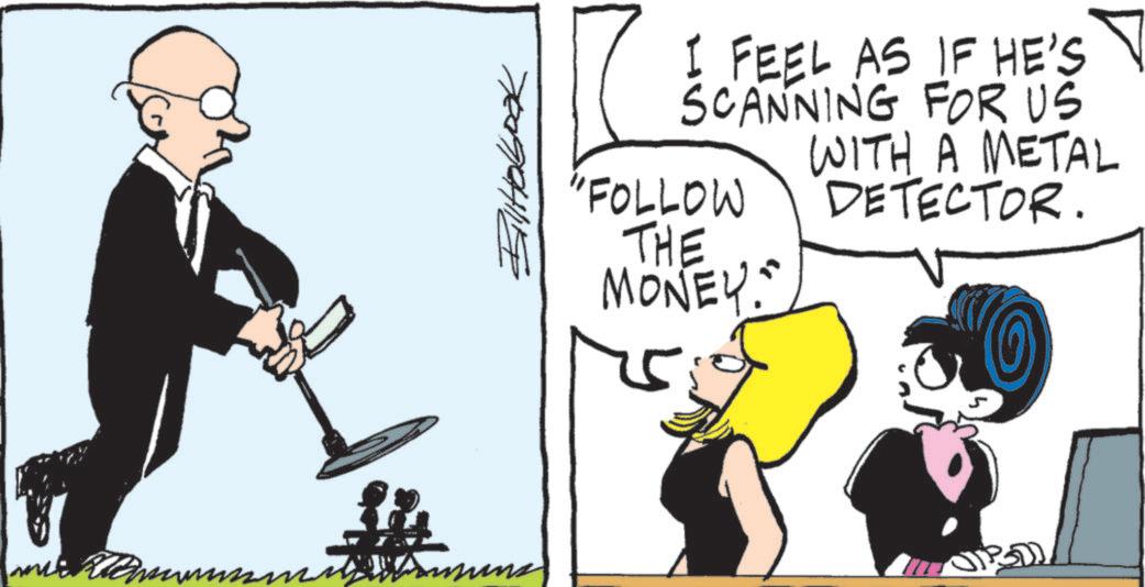 Animated cartoon OCR: Remun Biltobook I FEEL AS IF HE'S SCANNING FOR US WITH A METAL DETECTOR. "FOLLOW THE MONEY. Remun Biltobook I FEEL AS IF HE'S SCANNING FOR US WITH A METAL DETECTOR . " FOLLOW THE MONEY .