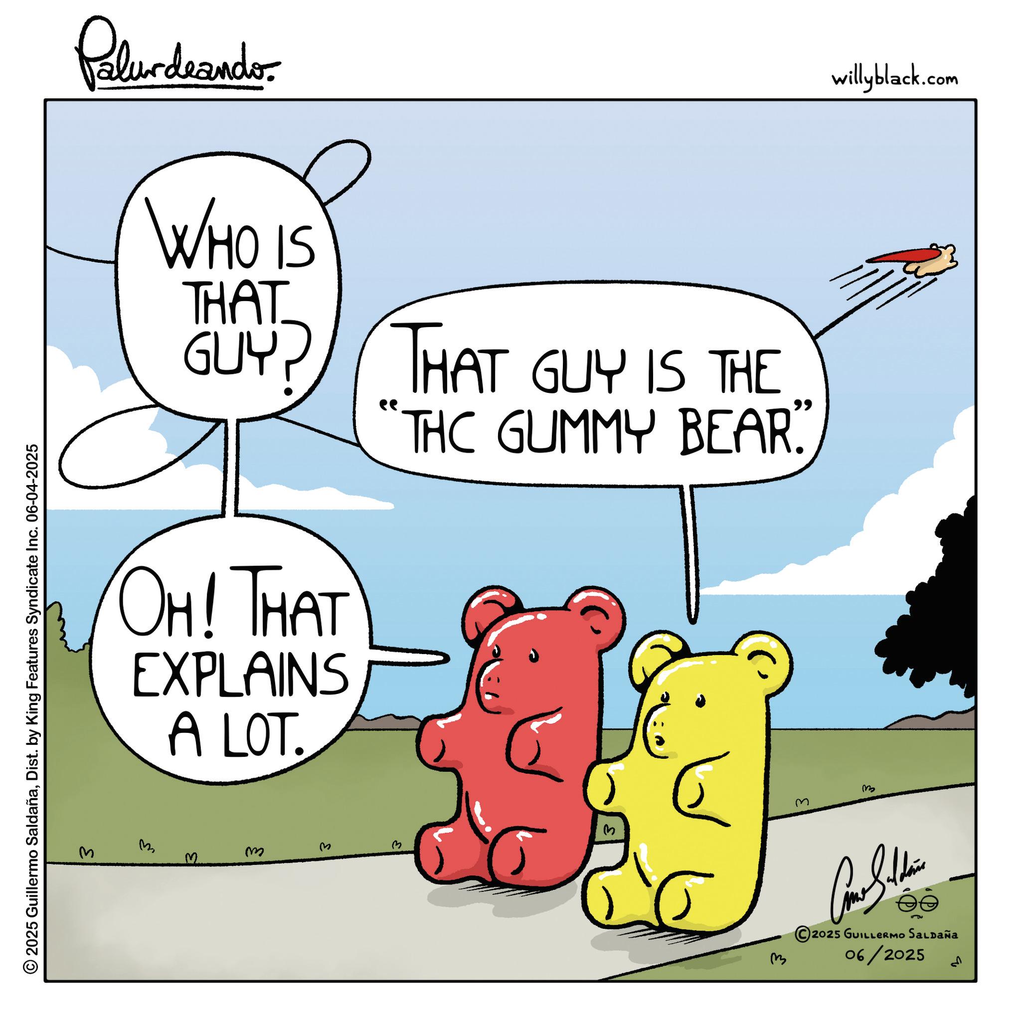 Fiction OCR: © 2025 Guillermo SaldañaDist. by King Features Syndicate Inc. 06-04-2025 M Palurdeanders WHO IS THAT GUY? THAT GUY IS THE "THC GUMMY BEAR”” OH! THAT EXPLAINS A LOT. 3 m ? m m Come Subdivis 2025 GUILLERMO SALDAÑA 06/2025 ??? willyblack.com © 2025 Guillermo SaldañaDist . by King Features Syndicate Inc. 06-04-2025 M Palurdeanders WHO IS THAT GUY ? THAT GUY IS THE " THC GUMMY BEAR ” ” OH ! THAT EXPLAINS A LOT . 3 m ? m m Come Subdivis 2025 GUILLERMO SALDAÑA 06/2025 ??? willyblack.com