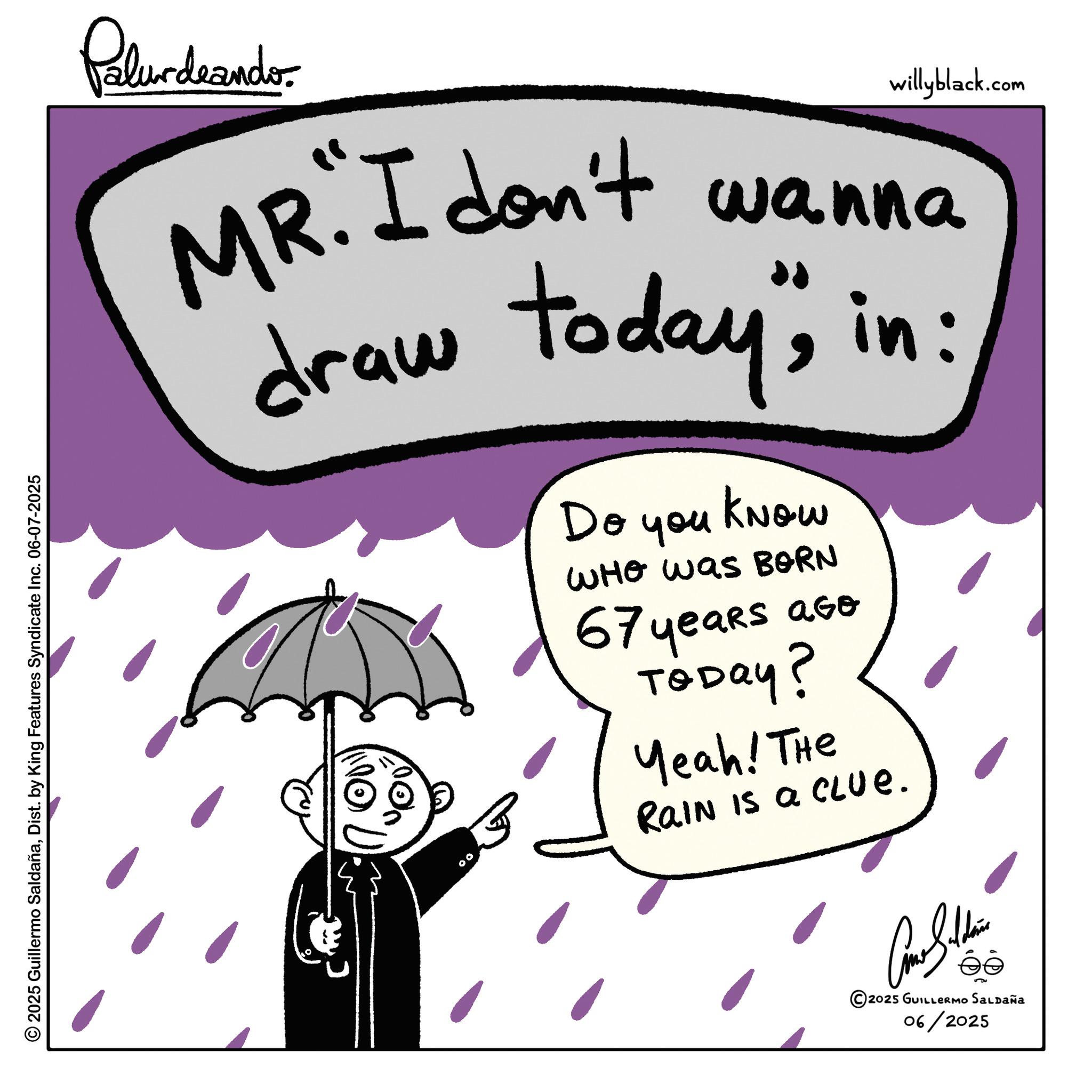 Fiction OCR: 2025 Guillermo SaldañaDist. by King Features Syndicate Inc. 06-07-2025 Palurdeando willyblack.com MR. I don't wanna draw today"in: Do you KNOW WHO was BORN 67 years ago ToDay? Yeah! The Rain Is a CLUE. 00 © 2025 GUILLERMO SALDAÑA 06/2025 2025 Guillermo SaldañaDist . by King Features Syndicate Inc. 06-07-2025 Palurdeando willyblack.com MR . I don't wanna draw today "in : Do you KNOW WHO was BORN 67 years ago ToDay ? Yeah ! The Rain Is a CLUE . 00 © 2025 GUILLERMO SALDAÑA 06/2025