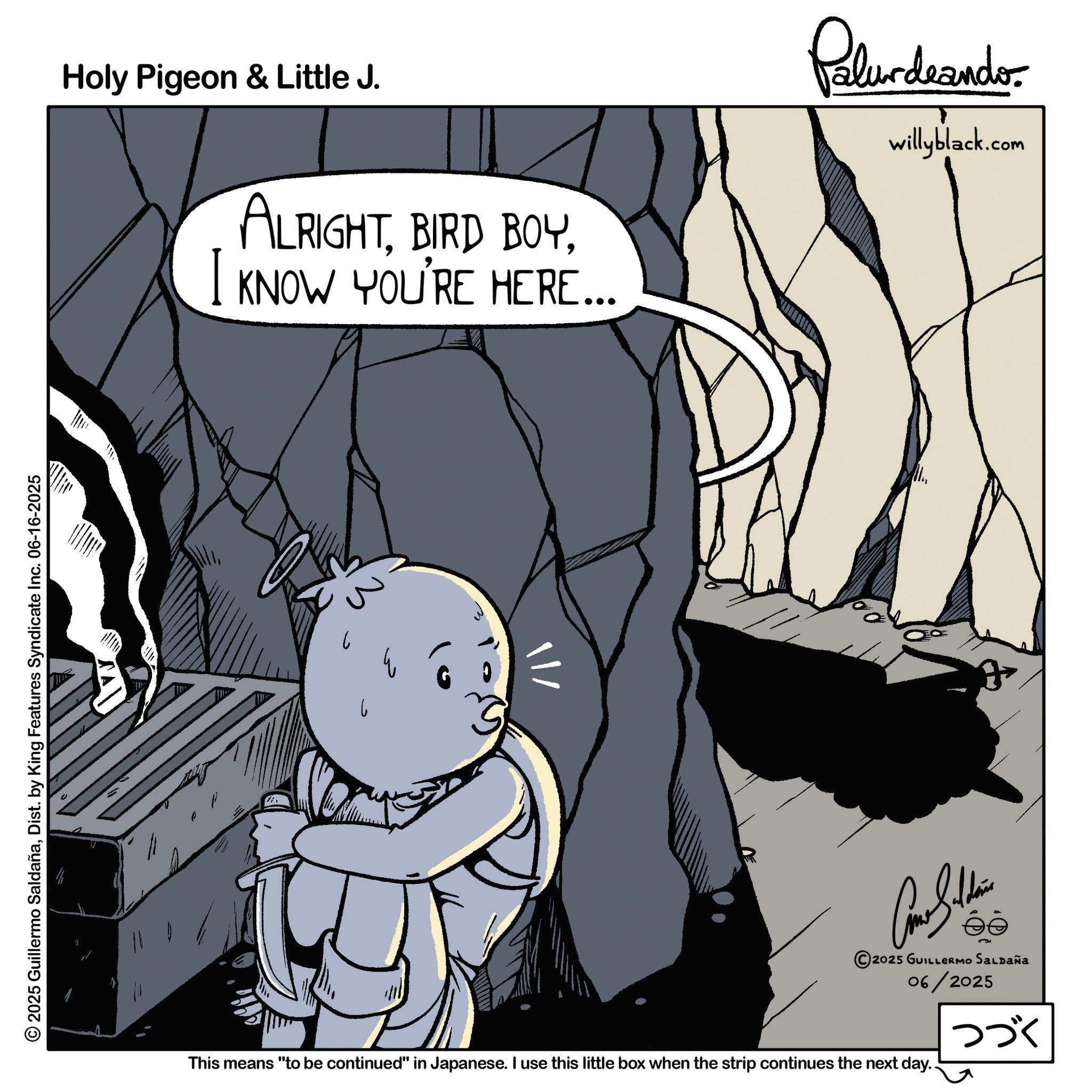 Line art OCR: 2025 Guillermo SaldañaDist. by King Features Syndicate Inc. 06-16-2025 Holy Pigeon & Little J. I ALRIGHTKNOW YOU'RE HERE... Palurdeando willyblack.com ? 3 Car Siddin 2025 GUILLERMO SALDAÑa 06/2025 This means "to be continued" in Japanese. I use this little box when the strip continues the next day.. ??? 2025 Guillermo SaldañaDist . by King Features Syndicate Inc. 06-16-2025 Holy Pigeon & Little J. I ALRIGHTBIRD BOYKNOW YOU'RE HERE ... Palurdeando willyblack.com ? 3 Car Siddin 2025 GUILLERMO SALDAÑa 06/2025 This means " to be continued " in Japanese . I use this little box when the strip continues the next day .. ???