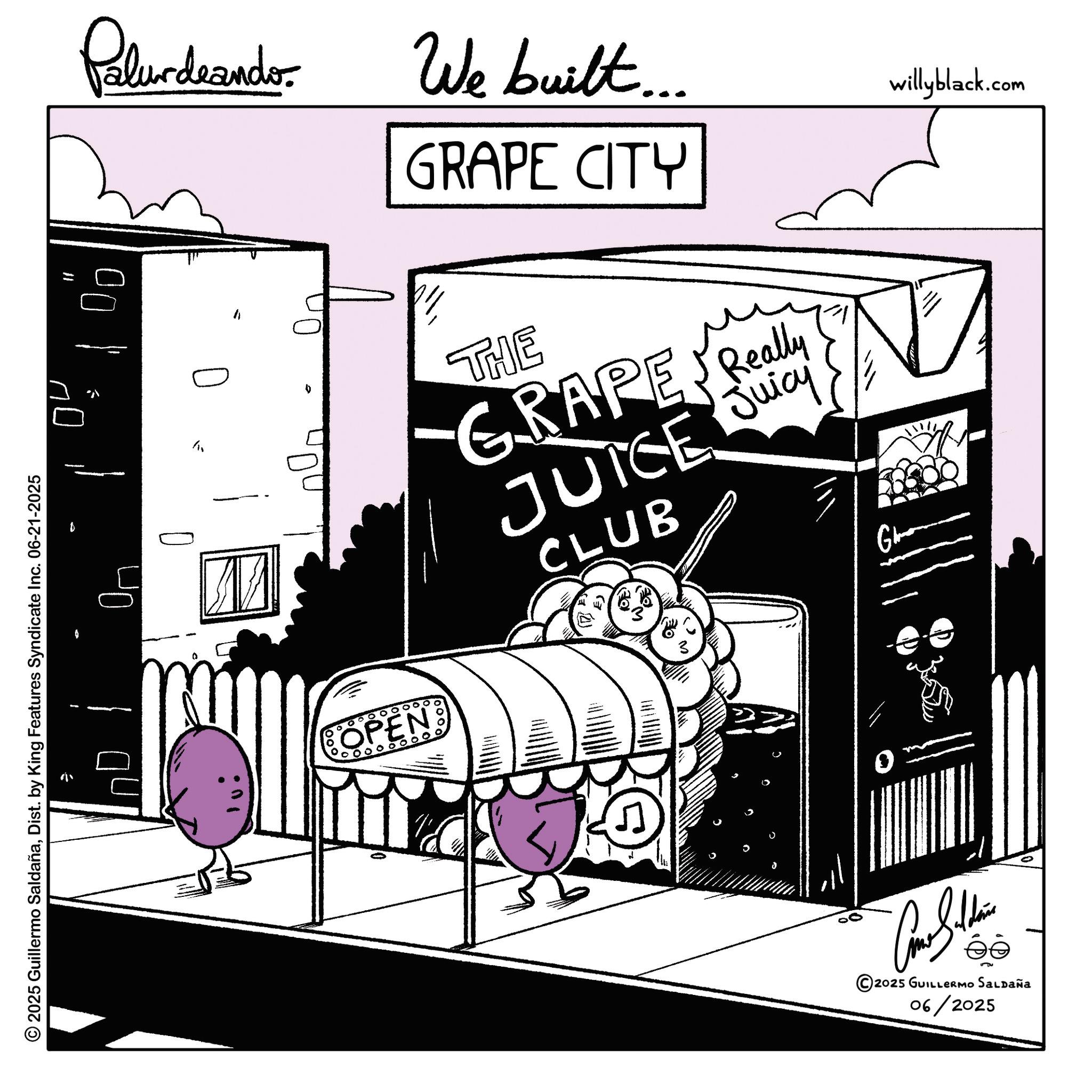 Animation OCR: © 2025 Guillermo SaldañaDist. by King Features Syndicate Inc. 06-21-2025 ?? Palurdrandor ?? 0 h We built.... GRAPE CITY THE GRAPE Really JUICE Juicy CLUB willyblack.com OPEN 0000000. 0 ©2025 GUILLERMO SALDAÑA 06/2025 © 2025 Guillermo SaldañaDist . by King Features Syndicate Inc. 06-21-2025 ?? Palurdrandor ?? 0 h We built .... GRAPE CITY THE GRAPE Really JUICE Juicy CLUB willyblack.com OPEN 0000000 . 0 © 2025 GUILLERMO SALDAÑA 06/2025