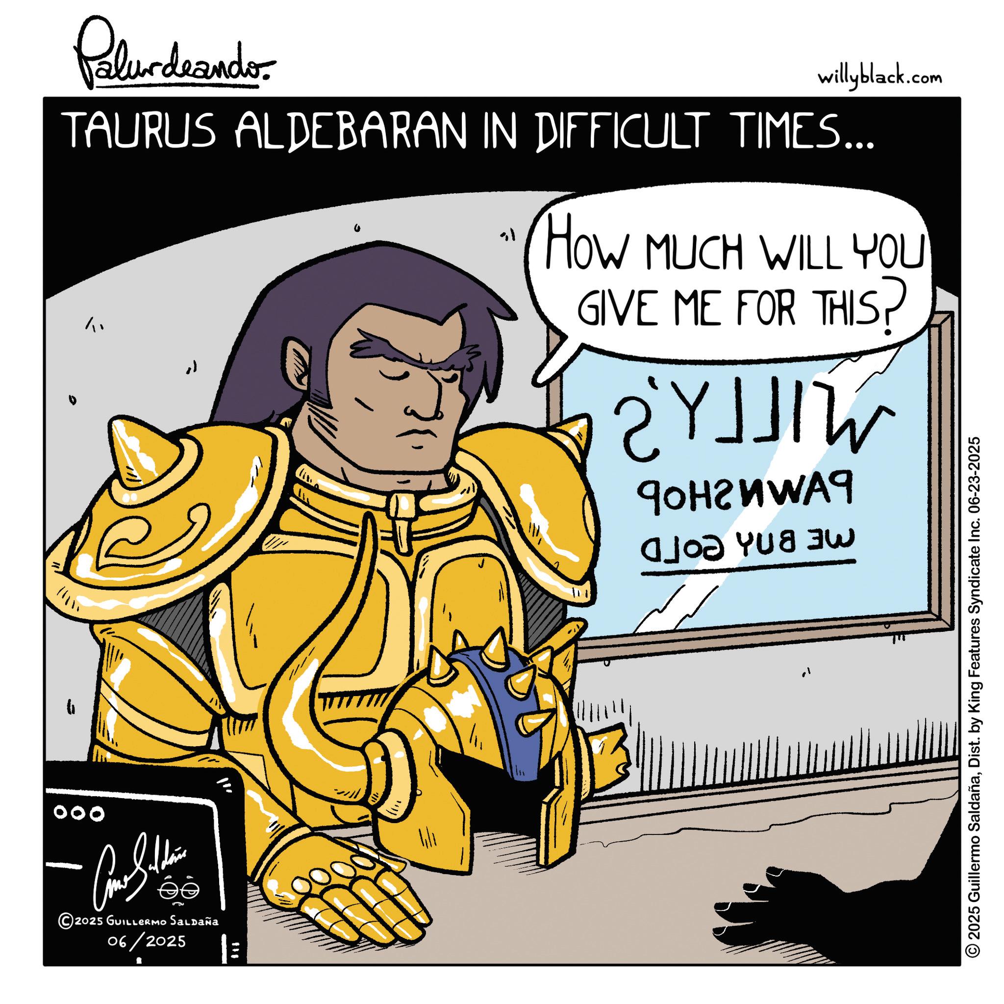 Fiction OCR: Palurdnander. willyblack.com TAURUS ALDEBARAN IN DIFFICULT TIMES... " HOW MUCH WILL YOU GIVE ME FOR THIS? YJ JIW ???????? ?? 000 ????????? 2025 GUILLERMO Saldaña 06/2025 2025 Guillermo SaldañaDist. by King Features Syndicate Inc. 06-23-2025 Palurdnander . willyblack.com TAURUS ALDEBARAN IN DIFFICULT TIMES ... " HOW MUCH WILL YOU GIVE ME FOR THIS ? YJ JIW ???????? ?? 000 ????????? 2025 GUILLERMO Saldaña 06/2025 2025 Guillermo SaldañaDist . by King Features Syndicate Inc. 06-23-2025