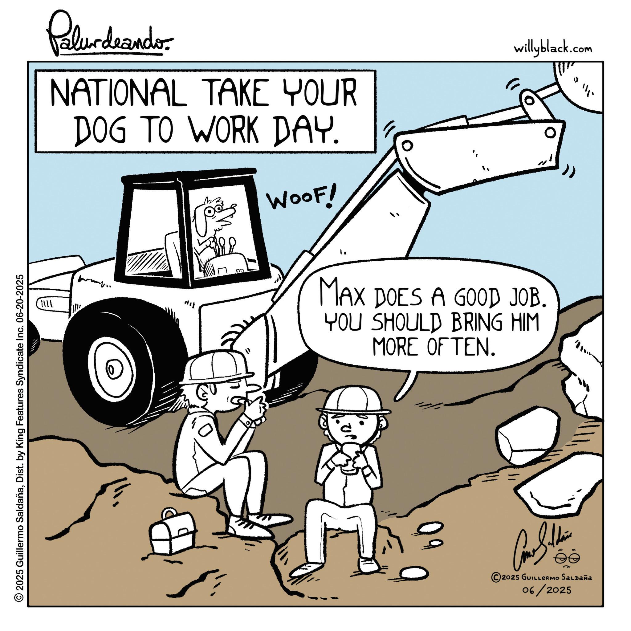 Heavy equipment OCR: Palur deando NATIONAL TAKE YOUR DOG TO WORK DAY. M 92 ?? WOOF! willyblack.com MAX DOES A GOOD JOB. YOU SHOULD BRING HIM MORE OFTEN. 111. © 2025 Guillermo SaldañaDist. by King Features Syndicate Inc. 06-20-2025 Can Soldi 2025 GUILLERMO SALDAÑA 06/2025 Palur deando NATIONAL TAKE YOUR DOG TO WORK DAY . M 92 ?? WOOF ! willyblack.com MAX DOES A GOOD JOB . YOU SHOULD BRING HIM MORE OFTEN . 111 . © 2025 Guillermo SaldañaDist . by King Features Syndicate Inc. 06-20-2025 Can Soldi 2025 GUILLERMO SALDAÑA 06/2025