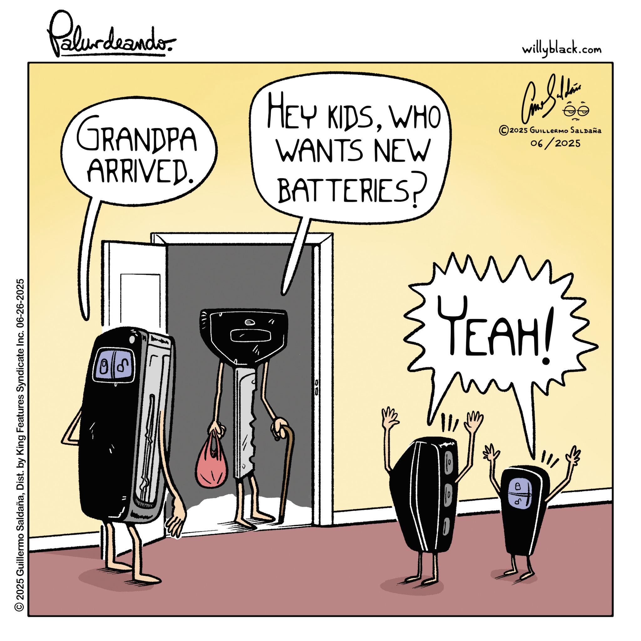 Fictional character OCR: © 2025 Guillermo SaldañaDist. by King Features Syndicate Inc. 06-26-2025 Palurdeando. GRANDPA ARRIVED. HEY KIDSWHO WANTS NEW BATTERIES? willyblack.com Am I thin 2025 GUILLERMO SALDAÑA 06/2025 10 ??? YEAH! © 2025 Guillermo SaldañaDist . by King Features Syndicate Inc. 06-26-2025 Palurdeando . GRANDPA ARRIVED . HEY KIDSWHO WANTS NEW BATTERIES ? willyblack.com Am I thin 2025 GUILLERMO SALDAÑA 06/2025 10 ??? YEAH !