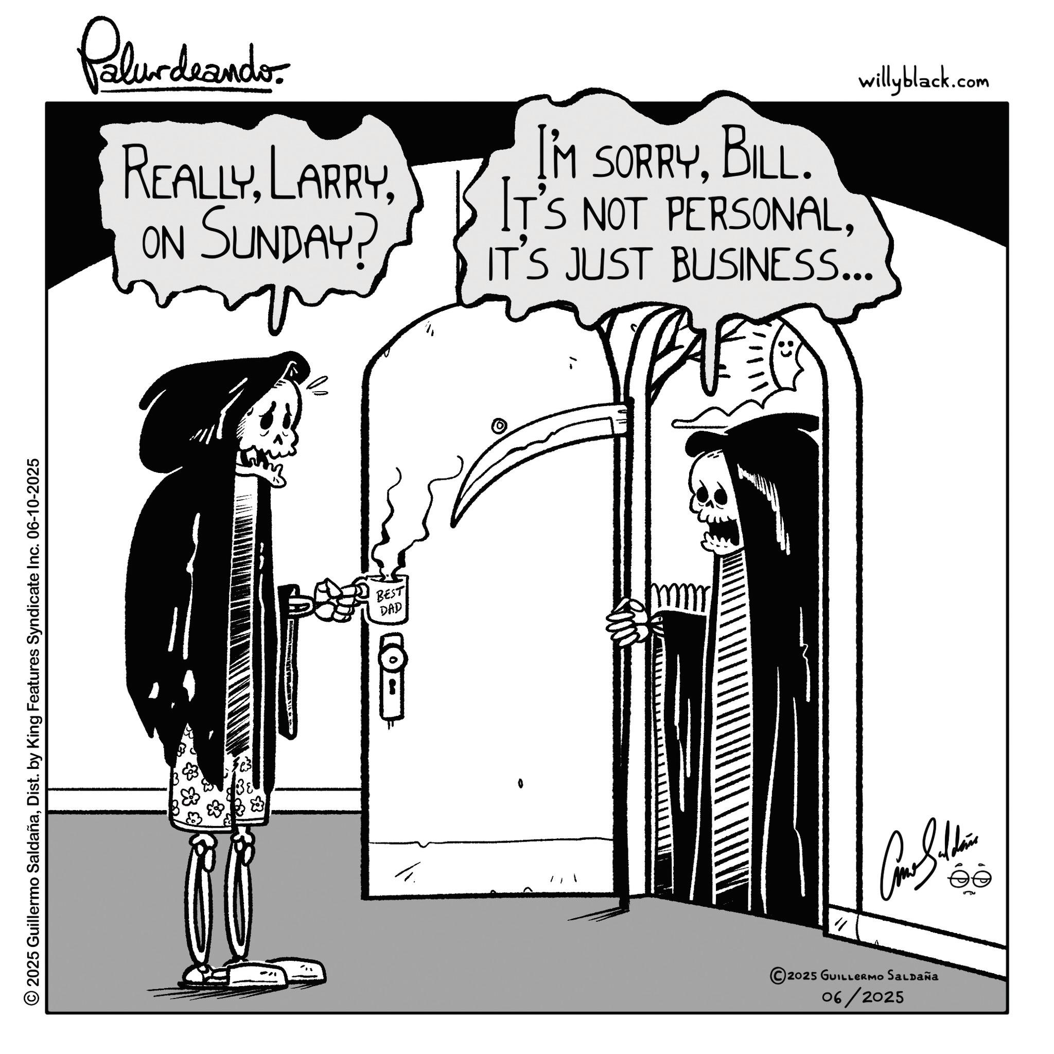 Animation OCR: 2025 Guillermo SaldañaDist. by King Features Syndicate Inc. 06-10-2025 Palurdrande- REALLYON SUNDAY? I'M SORRYBILL. IT'S NOT PERSONALwillyblack.com IT'S JUST BUSINESS... BEST DAD " 2025 GUILLERMO SALDAÑA 06/2025 2025 Guillermo SaldañaDist . by King Features Syndicate Inc. 06-10-2025 Palurdrande- REALLYON SUNDAY ? I'M SORRYBILL . IT'S NOT PERSONALwillyblack.com IT'S JUST BUSINESS ... BEST DAD " 2025 GUILLERMO SALDAÑA 06/2025