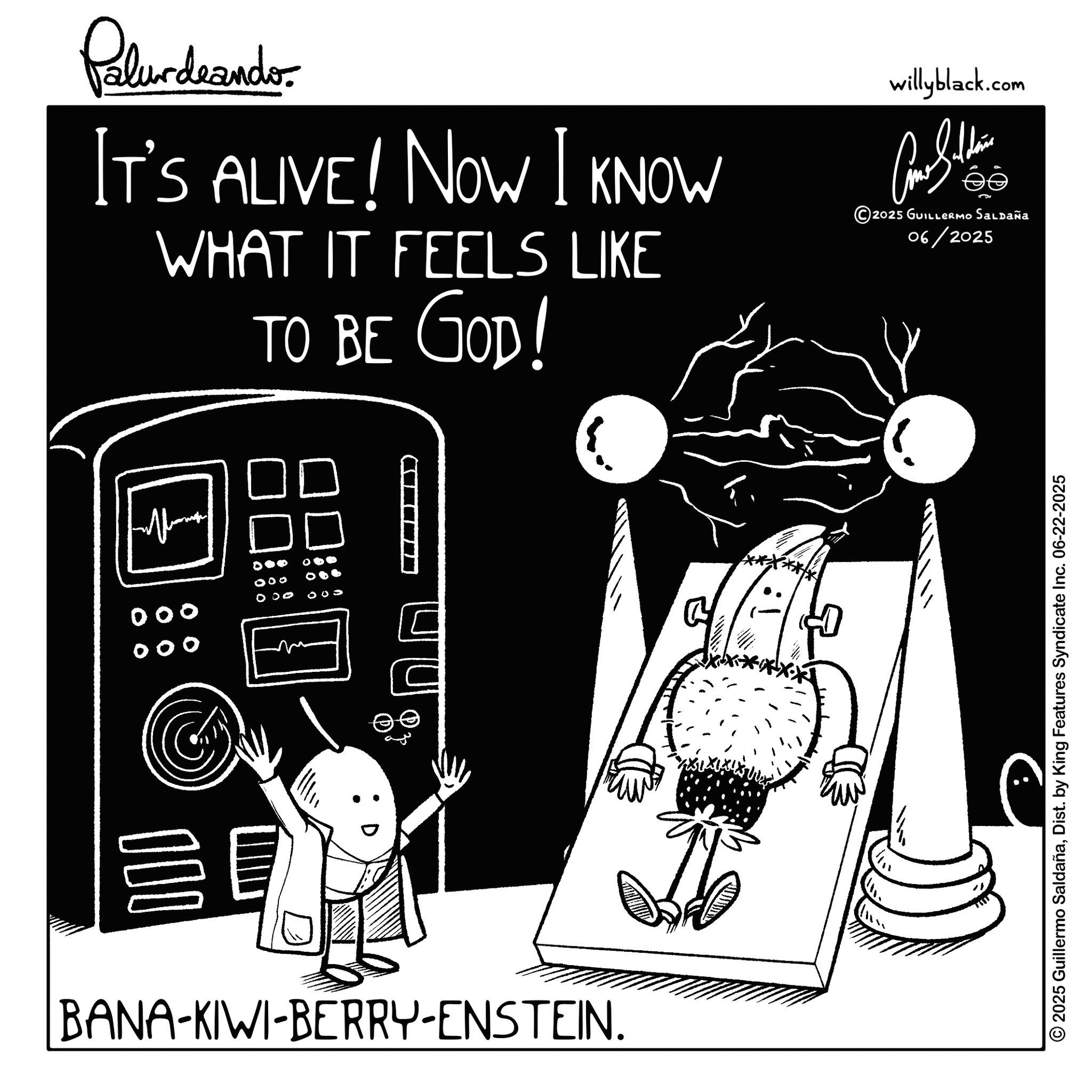Handwriting OCR: Palur deando IT'S ALIVE! NOW I KNOW WHAT IT FEELS LIKE TO BE GOD! willyblack.com ee ?? 2025 GUILLERMO SALDAÑa 06/2025 00 0 100 000 00 BANA-KIWI-BERRY-ENSTEIN. 2025 Guillermo SaldañaDist. by King Features Syndicate Inc. 06-22-2025 Palur deando IT'S ALIVE ! NOW I KNOW WHAT IT FEELS LIKE TO BE GOD ! willyblack.com ee ?? 2025 GUILLERMO SALDAÑa 06/2025 00 0 100 000 00 BANA - KIWI - BERRY - ENSTEIN . 2025 Guillermo SaldañaDist . by King Features Syndicate Inc. 06-22-2025