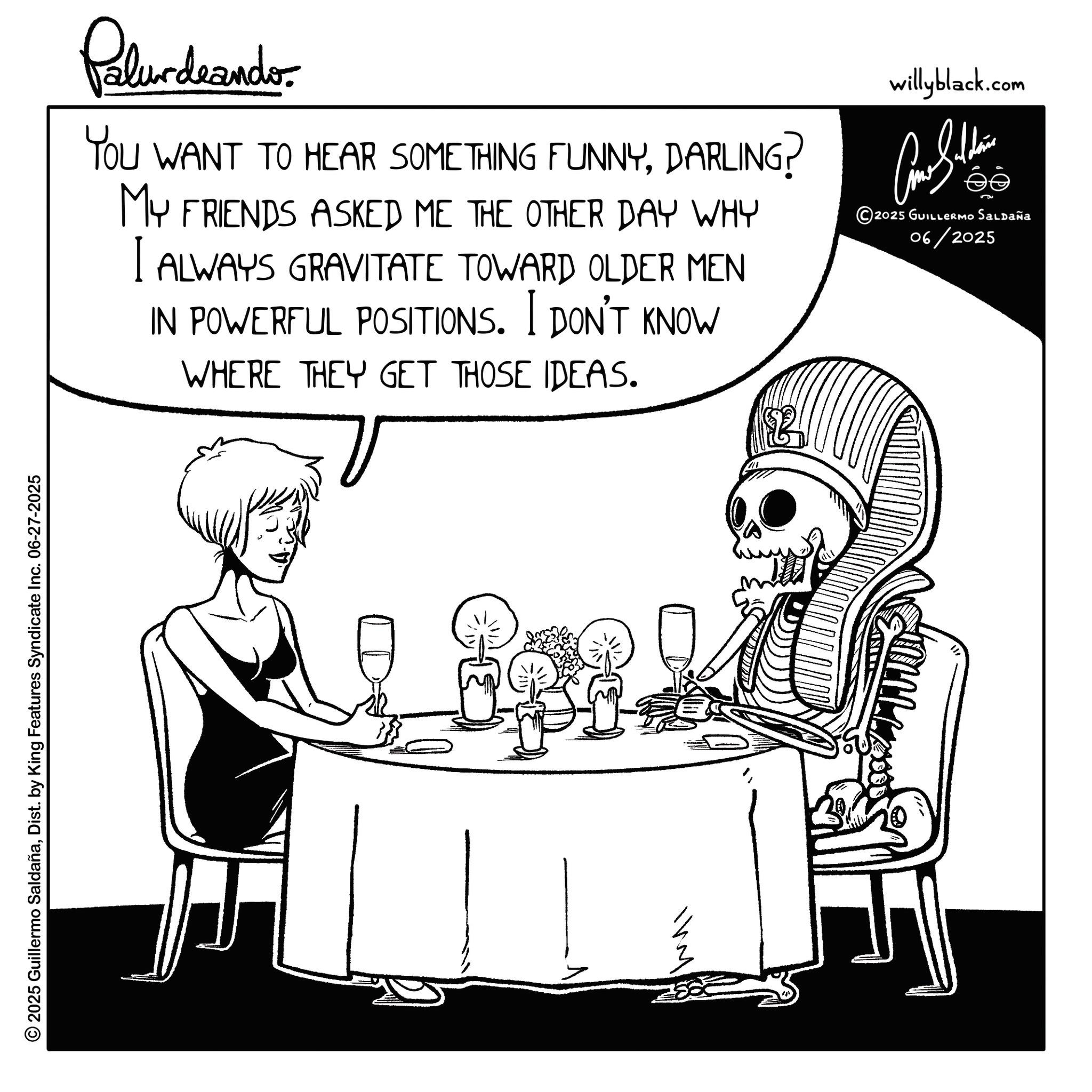 Fictional character OCR: © 2025 Guillermo SaldañaDist. by King Features Syndicate Inc. 06-27-2025 Palurdeando YOU WANT TO HEAR SOMETHING FUNNYDARLING? MY FRIENDS ASKED ME THE OTHER DAY WHY I ALWAYS GRAVITATE TOWARD OLDER MEN IN POWERFUL POSITIONS. I DON'T KNOW WHERE THEY GET THOSE IDEAS. willyblack.com ???????? 2025 GUILLERMO Saldaña 06/2025 © 2025 Guillermo SaldañaDist . by King Features Syndicate Inc. 06-27-2025 Palurdeando YOU WANT TO HEAR SOMETHING FUNNYDARLING ? MY FRIENDS ASKED ME THE OTHER DAY WHY I ALWAYS GRAVITATE TOWARD OLDER MEN IN POWERFUL POSITIONS . I DON'T KNOW WHERE THEY GET THOSE IDEAS . willyblack.com ???????? 2025 GUILLERMO Saldaña 06/2025