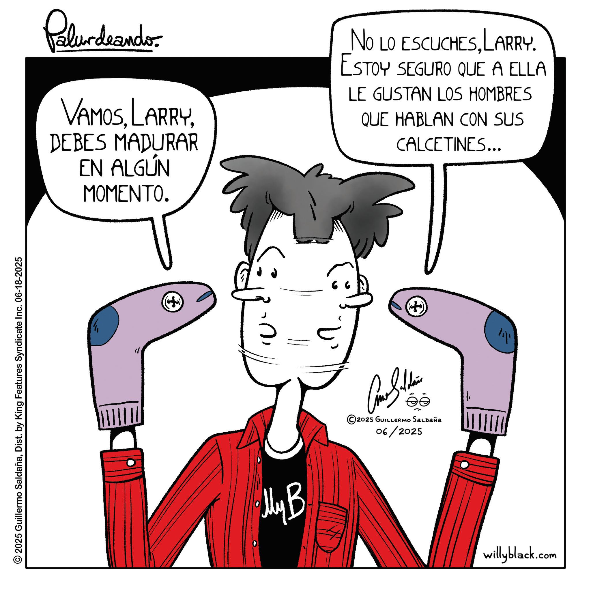 Line art OCR: © 2025 Guillermo SaldañaDist. by King Features Syndicate Inc. 06-18-2025 Palurdaander VAMOSDEBES MADURAR EN ALGÚN MOMENTO. NO LO ESCUCHESLARRY. ESTOY SEGURO QUE A ELLA LE GUSTAN LOS HOMBRES QUE HABLAN CON SUS CALCETINES... My B © 2025 GUILLERMO SALDAÑA 06/2025 (7) + willyblack.com © 2025 Guillermo SaldañaDist . by King Features Syndicate Inc. 06-18-2025 Palurdaander VAMOSDEBES MADURAR EN ALGÚN MOMENTO . NO LO ESCUCHESLARRY . ESTOY SEGURO QUE A ELLA LE GUSTAN LOS HOMBRES QUE HABLAN CON SUS CALCETINES ... My B © 2025 GUILLERMO SALDAÑA 06/2025 ( 7 ) + willyblack.com