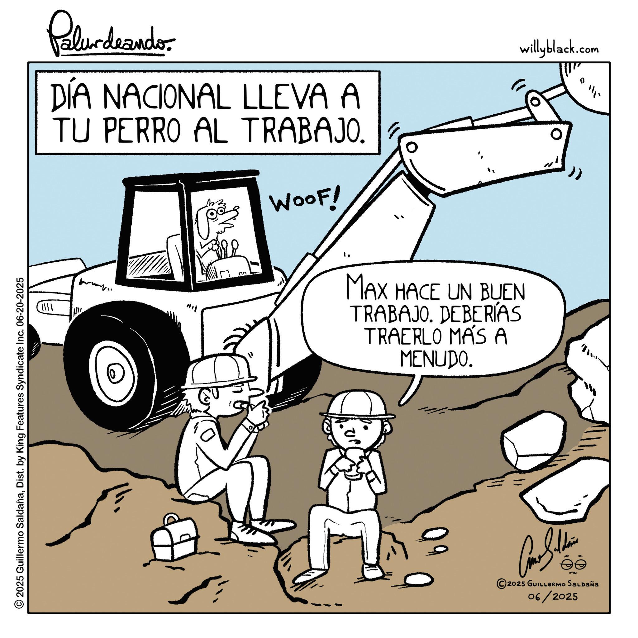 Fiction OCR: Palurdeando DÍA NACIONAL LLEVA A TU PERRO AL TRABAJO. M 392 ?? WOOF! MAX HACE UN BUEN TRABAJO. DEBERÍAS TRAERLO MÁS A MENUDO. willyblack.com 111. © 2025 Guillermo SaldañaDist. by King Features Syndicate Inc. 06-20-2025 Can Soldi 2025 GUILLERMO SALDAÑA 06/2025 Palurdeando DÍA NACIONAL LLEVA A TU PERRO AL TRABAJO . M 392 ?? WOOF ! MAX HACE UN BUEN TRABAJO . DEBERÍAS TRAERLO MÁS A MENUDO . willyblack.com 111 . © 2025 Guillermo SaldañaDist . by King Features Syndicate Inc. 06-20-2025 Can Soldi 2025 GUILLERMO SALDAÑA 06/2025