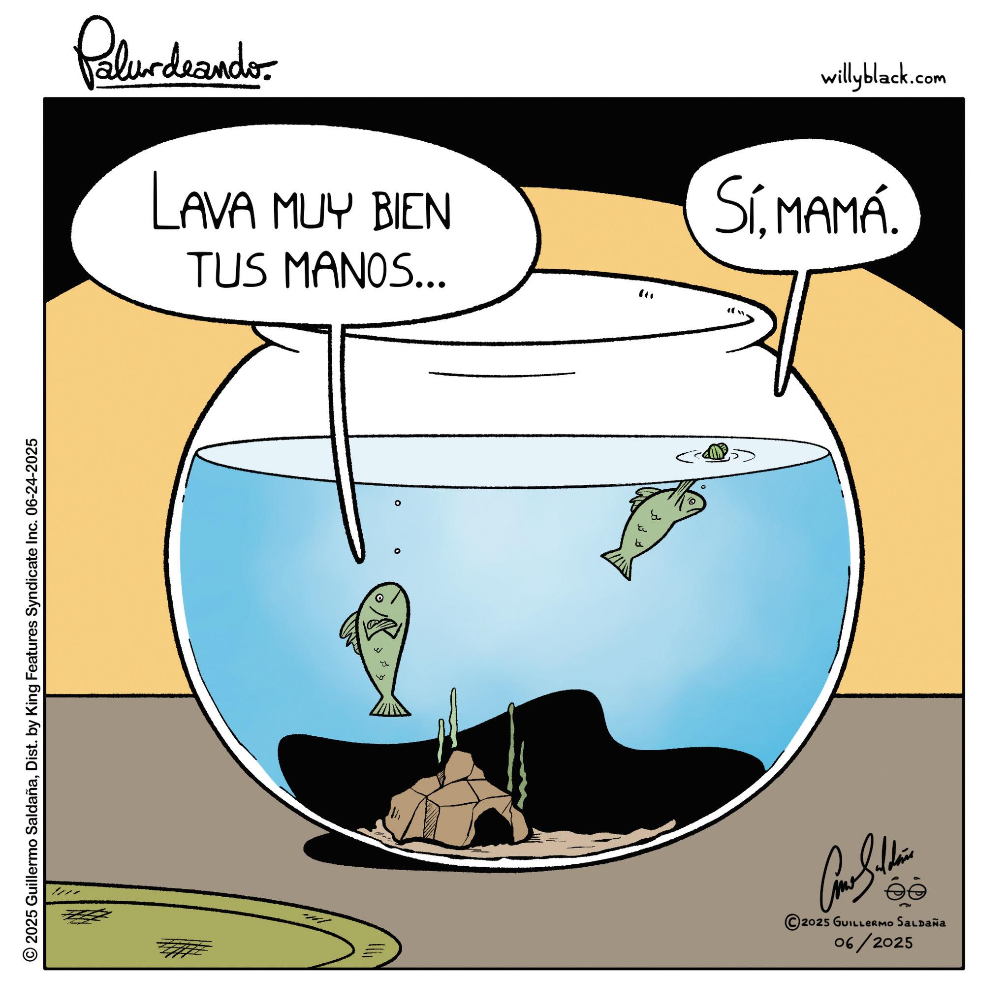 Fiction OCR: © 2025 Guillermo SaldañaDist. by King Features Syndicate Inc. 06-24-2025 Palurdeando LAVA MUY BIEN TUS MANOS... " Come Saldain 2025 GUILLERMO SALDAÑa 06/2025 willyblack.com SíMAMÁ. © 2025 Guillermo SaldañaDist . by King Features Syndicate Inc. 06-24-2025 Palurdeando LAVA MUY BIEN TUS MANOS ... " Come Saldain 2025 GUILLERMO SALDAÑa 06/2025 willyblack.com SíMAMÁ .