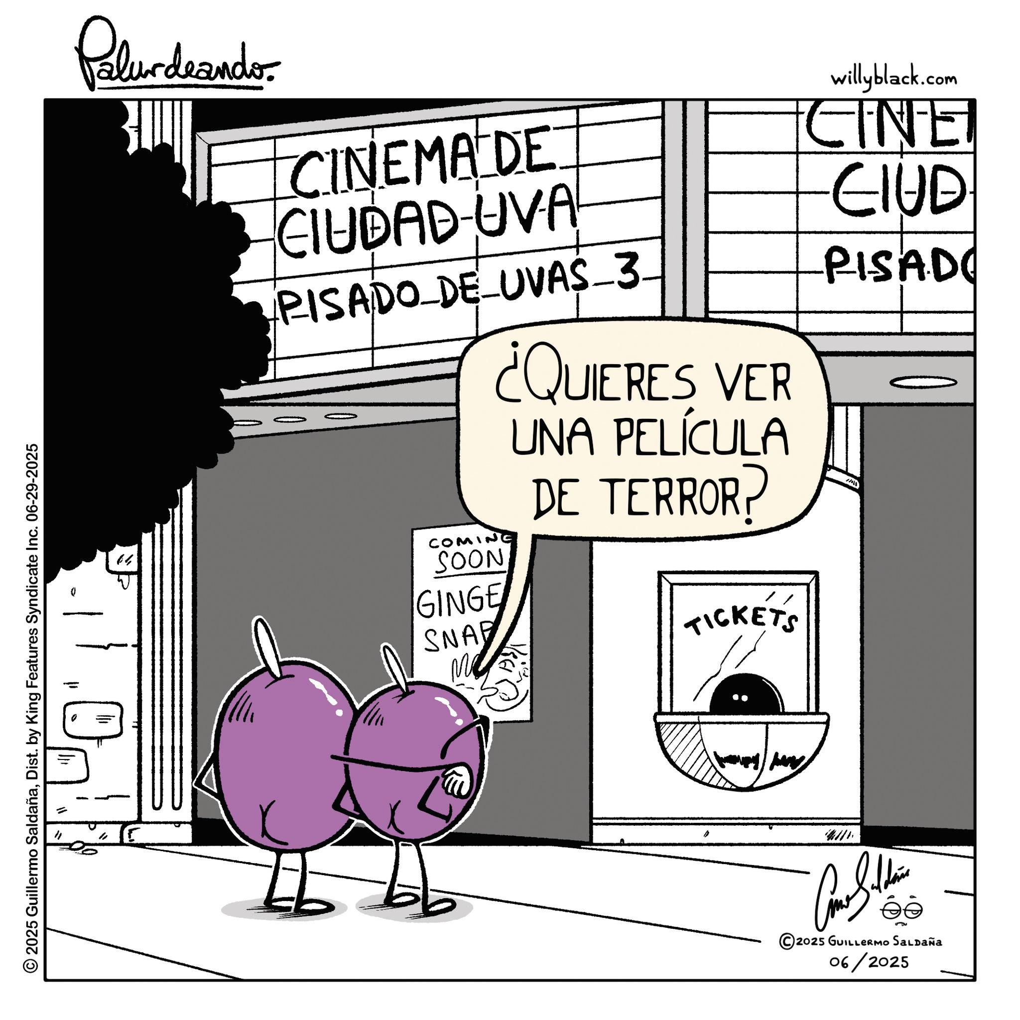 Photo caption OCR: © 2025 Guillermo SaldañaDist. by King Features Syndicate Inc. 06-29-2025 = " Palurdeando. 04 CINEMA DE CIUDAD-UVA PISADO_DE_UVAS_3. COMIN SOON GINGE SNAP ¿QUIERES VER UNA PELÍCULA DE TERROR? TICKETS willyblack.com +CINE -CIUD -PISADO 4111 5 2025 GUILLERMO SALDAÑA 06/2025 © 2025 Guillermo SaldañaDist . by King Features Syndicate Inc. 06-29-2025 = " Palurdeando . 04 CINEMA DE CIUDAD - UVA PISADO_DE_UVAS_3 . COMIN SOON GINGE SNAP ¿ QUIERES VER UNA PELÍCULA DE TERROR ? TICKETS willyblack.com + CINE -CIUD -PISADO 4111 5 2025 GUILLERMO SALDAÑA 06/2025