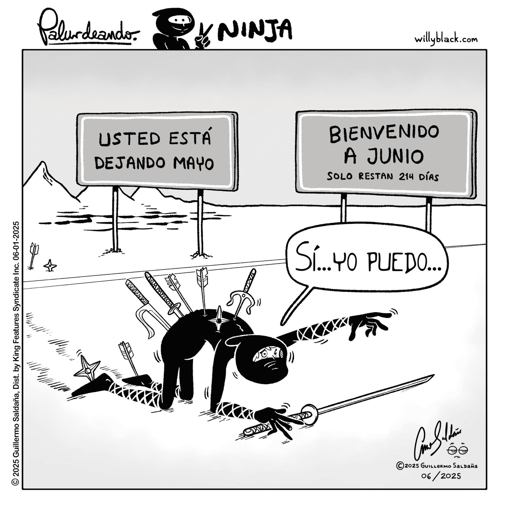 Graphics OCR: © 2025 Guillermo SaldañaDist. by King Features Syndicate Inc. 06-01-2025 Palurdeando: NINJA willyblack.com USTED ESTÁ DEJANDO MAYO BIENVENIDO A JUNIO SOLO RESTAN 214 DÍAS Si...YO PUEDO... éé © 2025 GUILLERMO SALDAÑA 06/2025 © 2025 Guillermo SaldañaDist . by King Features Syndicate Inc. 06-01-2025 Palurdeando : NINJA willyblack.com USTED ESTÁ DEJANDO MAYO BIENVENIDO A JUNIO SOLO RESTAN 214 DÍAS Si ... YO PUEDO ... éé © 2025 GUILLERMO SALDAÑA 06/2025