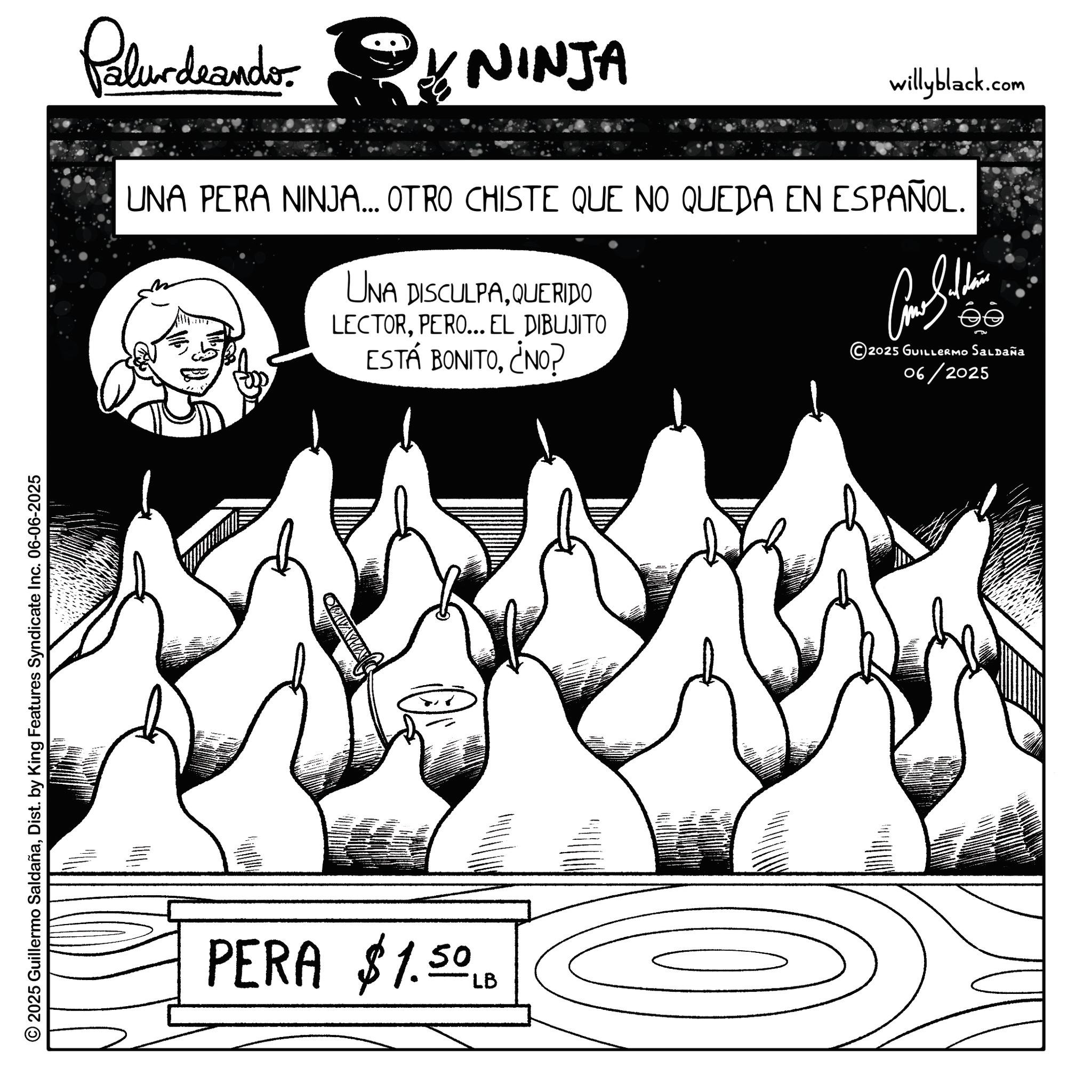 Comics OCR: © 2025 Guillermo SaldañaDist. by King Features Syndicate Inc. 06-06-2025 PERA $1.50 LB MAZKO Palurdeando NINJA willyblack.com UNA PERA NINJA... OTRO CHISTE QUE NO QUEDA EN ESPAÑOL. UNA DISCULPAQUERIDO LECTORPERO... EL DIBUJITO ESTÁ BONITO¿NO? Come Sulli 2025 GUILLERMO SALDAÑA 06/2025 © 2025 Guillermo SaldañaDist . by King Features Syndicate Inc. 06-06-2025 PERA $ 1.50 LB MAZKO Palurdeando NINJA willyblack.com UNA PERA NINJA ... OTRO CHISTE QUE NO QUEDA EN ESPAÑOL . UNA DISCULPAQUERIDO LECTORPERO ... EL DIBUJITO ESTÁ BONITO¿ NO ? Come Sulli 2025 GUILLERMO SALDAÑA 06/2025