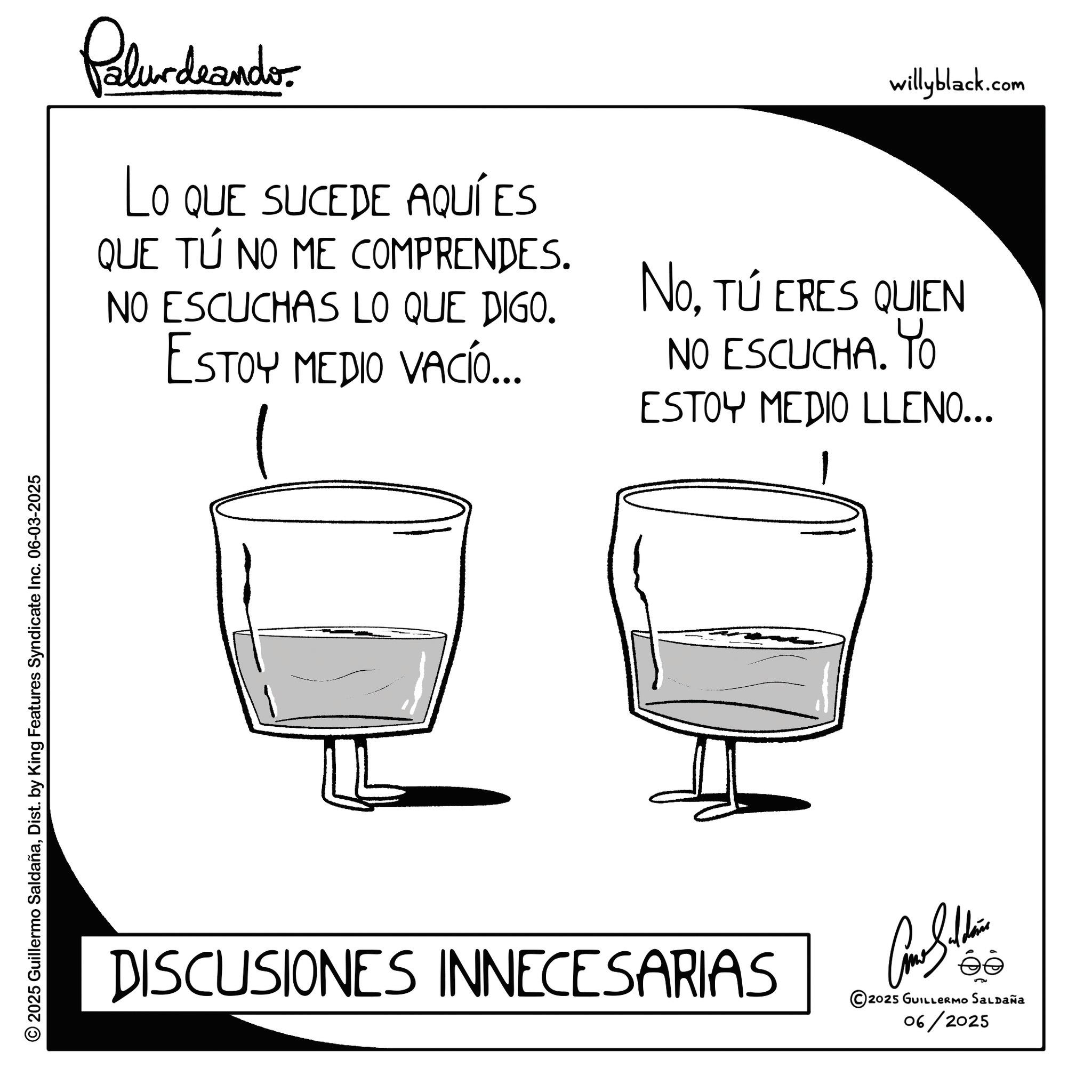 Pint glass OCR: © 2025 Guillermo SaldañaDist. by King Features Syndicate Inc. 06-03-2025 Polurdnando LO QUE SUCEDE AQUÍ ES QUE TÚ NO ME COMPRENDES. NO ESCUCHAS LO QUE DIGO. ESTOY MEDIO VACÍO... willyblack.com NoTÚ ERES QUIEN NO ESCUCHA. Yo ESTOY MEDIO LLENO... 1 DISCUSIONES INNECESARIAS Cone Silden © 2025 GUILLERMO SALDAÑA 06/2025 © 2025 Guillermo SaldañaDist . by King Features Syndicate Inc. 06-03-2025 Polurdnando LO QUE SUCEDE AQUÍ ES QUE TÚ NO ME COMPRENDES . NO ESCUCHAS LO QUE DIGO . ESTOY MEDIO VACÍO ... willyblack.com NoTÚ ERES QUIEN NO ESCUCHA . Yo ESTOY MEDIO LLENO ... 1 DISCUSIONES INNECESARIAS Cone Silden © 2025 GUILLERMO SALDAÑA 06/2025