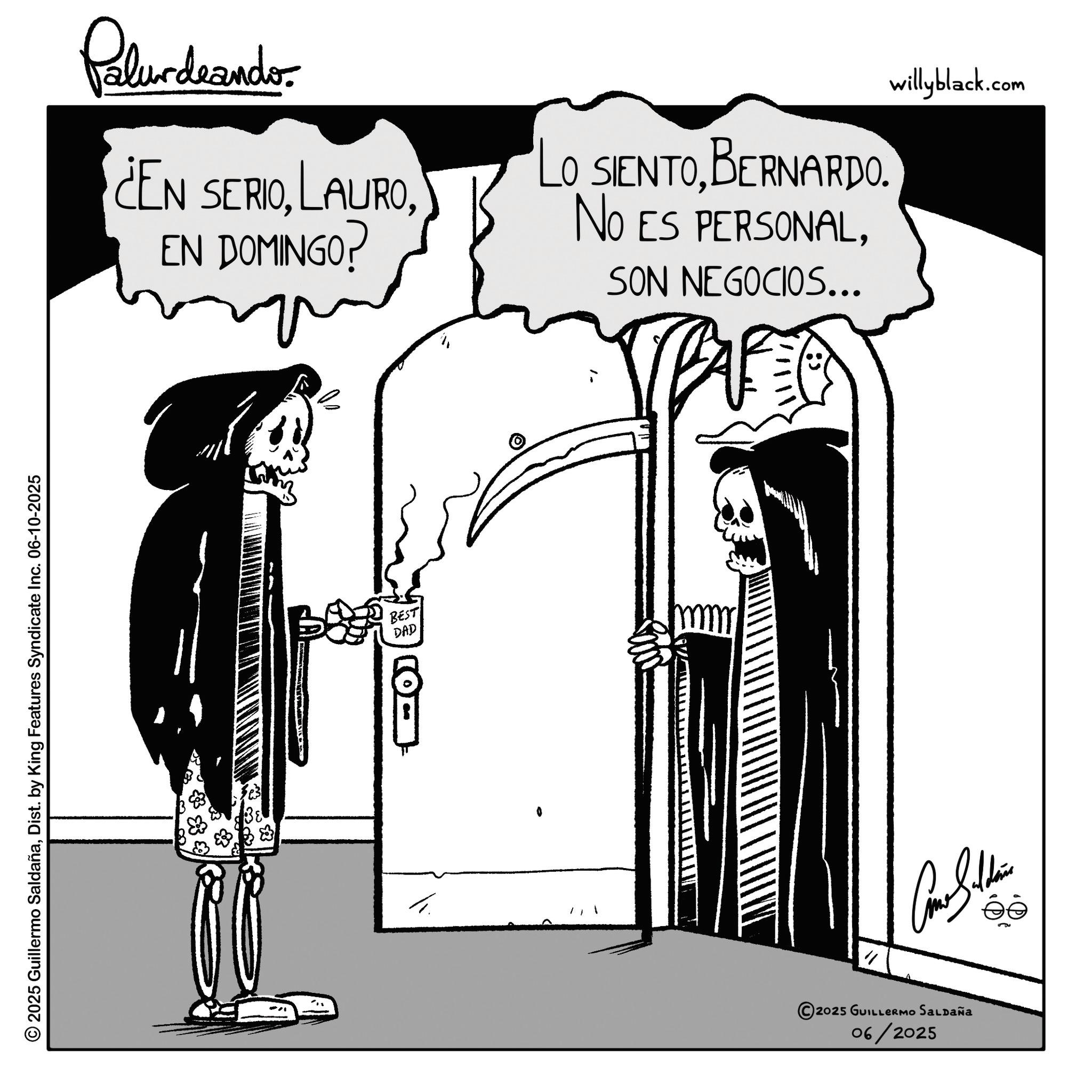 Graphics OCR: 2025 Guillermo SaldañaDist. by King Features Syndicate Inc. 06-10-2025 Palurdrandor ¿EN SERIOEN DOMINGO? LO SIENTOBERNARDO. NO ES PERSONALSON NEGOCIOS... BEST DAD " 2025 GUILLERMO SALDAÑA 06/2025 willyblack.com 2025 Guillermo SaldañaDist . by King Features Syndicate Inc. 06-10-2025 Palurdrandor ¿ EN SERIOEN DOMINGO ? LO SIENTOBERNARDO . NO ES PERSONALSON NEGOCIOS ... BEST DAD " 2025 GUILLERMO SALDAÑA 06/2025 willyblack.com