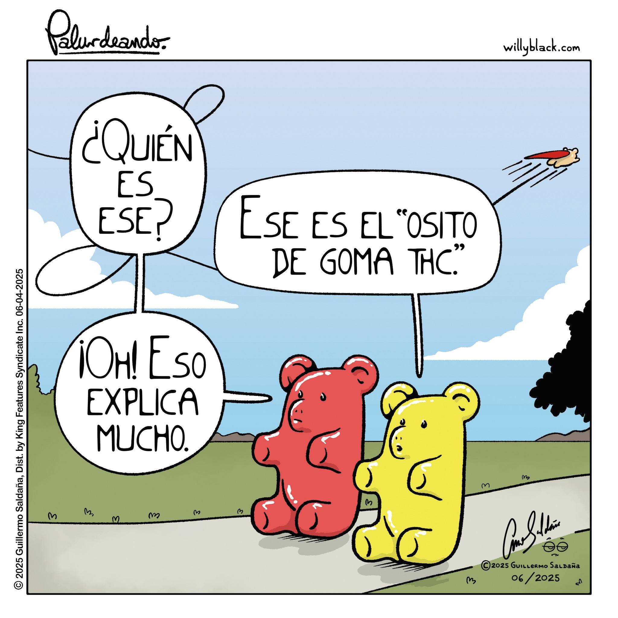 Graphics OCR: Palurdeando. ¿QUIÉN ES ESE? OH! Eso EXPLICA MUCHO. ESE ES EL "OSITO DE GOMA THC." © 2025 Guillermo SaldañaDist. by King Features Syndicate Inc. 06-04-2025 M 3 m ? m m Come Subdivis 2025 GUILLERMO SALDAÑA 06/2025 ??? willyblack.com Palurdeando . ¿ QUIÉN ES ESE ? OH ! Eso EXPLICA MUCHO . ESE ES EL " OSITO DE GOMA THC . " © 2025 Guillermo SaldañaDist . by King Features Syndicate Inc. 06-04-2025 M 3 m ? m m Come Subdivis 2025 GUILLERMO SALDAÑA 06/2025 ??? willyblack.com