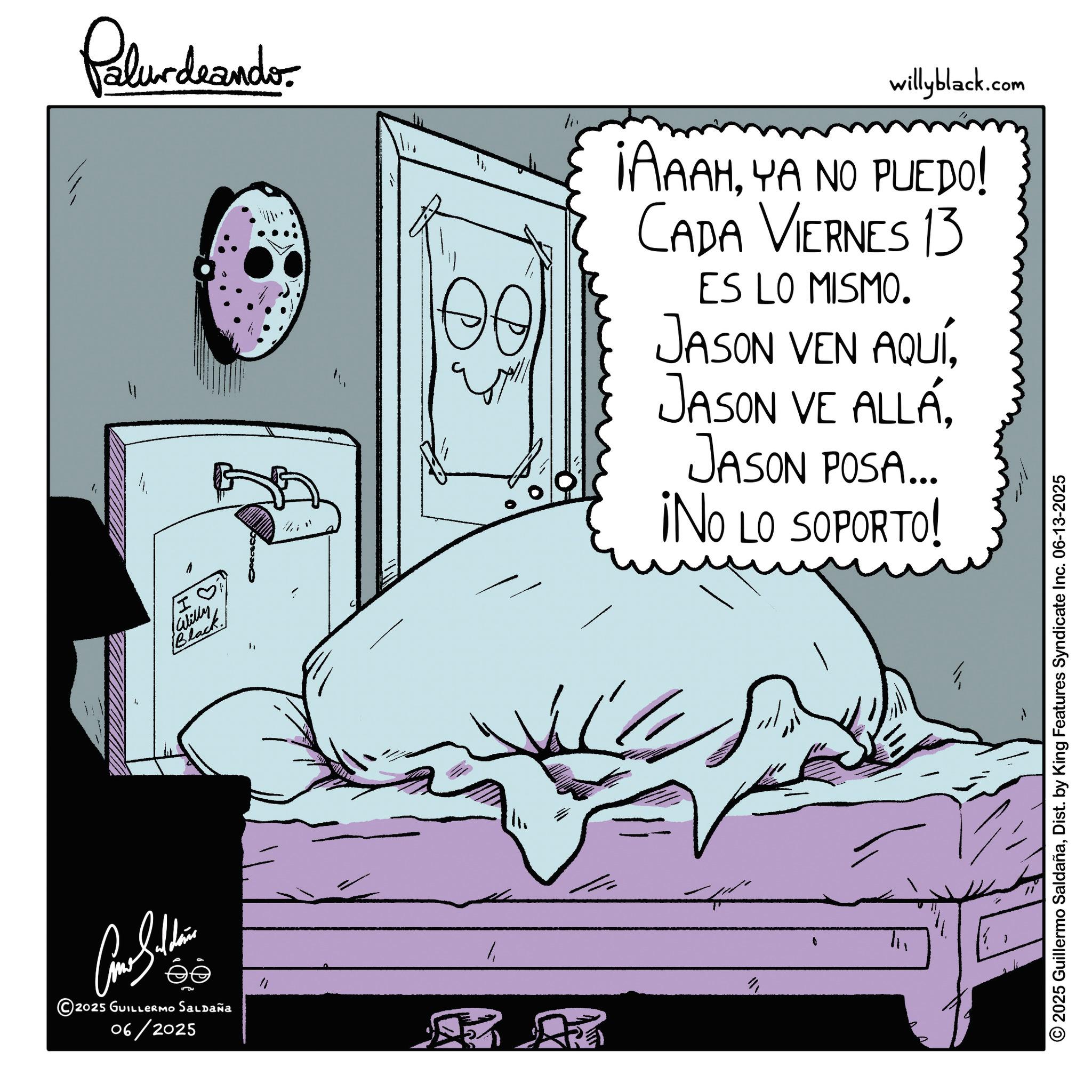 Sleep OCR: Palurdranders I ? Black Willy " willyblack.com ¡AAAHYA NO PUEDO! CADA VIERNES 13 ES LO MISMO. JASON VEN AQUÍJASON POSA... ¡NO LO SOPORTO! 5 2025 GUILLERMO Saldaña 06/2025 " AR 2025 Guillermo SaldañaDist. by King Features Syndicate Inc. 06-13-2025 Palurdranders I ? Black Willy " willyblack.com ¡ AAAHYA NO PUEDO ! CADA VIERNES 13 ES LO MISMO . JASON VEN AQUÍJASON VE ALLÁJASON POSA ... ¡ NO LO SOPORTO ! 5 2025 GUILLERMO Saldaña 06/2025 " AR 2025 Guillermo SaldañaDist . by King Features Syndicate Inc. 06-13-2025