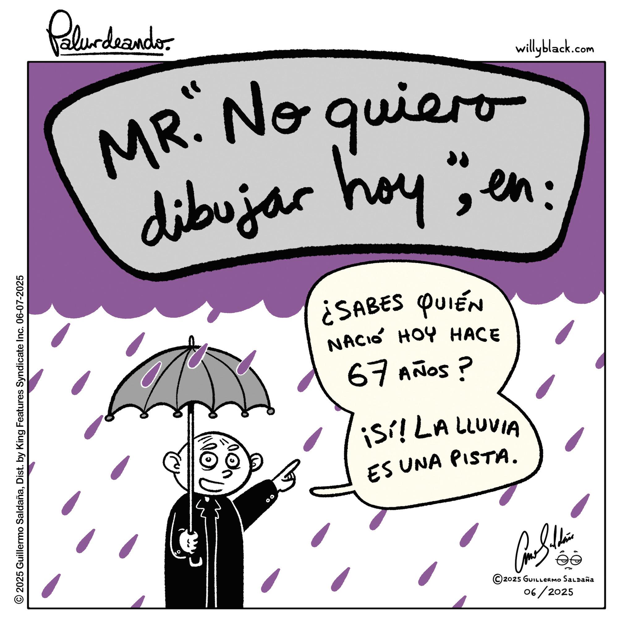 Child art OCR: Palurdeando. willyblack.com MR. No quiero dibujar hoy "; en: ¿SABES QUIÉN NACIÓ HOY HACE 67 AÑOS ? ¡Sí! LA LLUVIA ES UNA PISTA. 2025 Guillermo SaldañaDist. by King Features Syndicate Inc. 06-07-2025 00 © 2025 GUILLERMO SALDAÑA 06/2025 Palurdeando . willyblack.com MR . No quiero dibujar hoy " ; en : ¿ SABES QUIÉN NACIÓ HOY HACE 67 AÑOS ? ¡ Sí ! LA LLUVIA ES UNA PISTA . 2025 Guillermo SaldañaDist . by King Features Syndicate Inc. 06-07-2025 00 © 2025 GUILLERMO SALDAÑA 06/2025