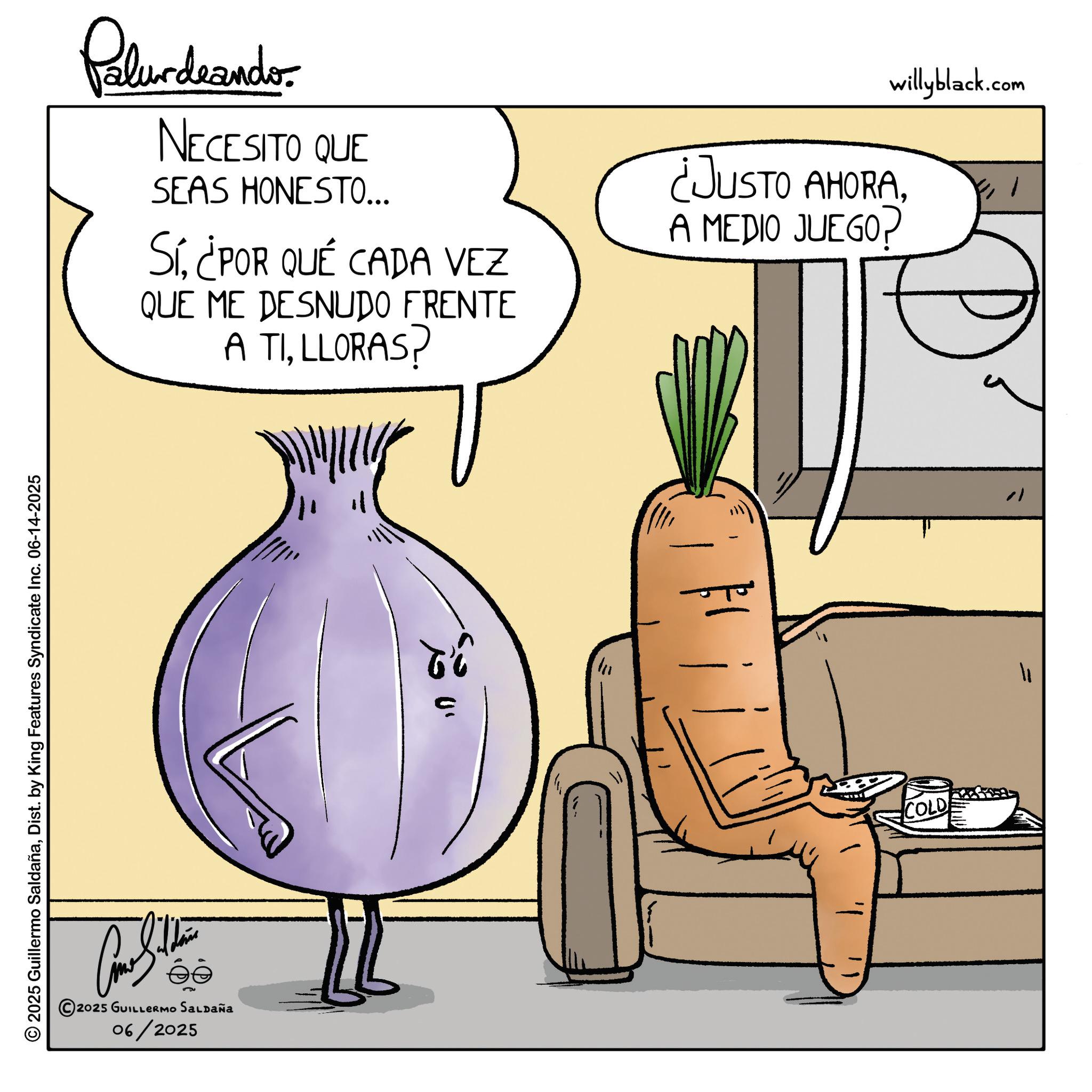 Food group OCR: © 2025 Guillermo SaldañaDist. by King Features Syndicate Inc. 06-14-2025 ?? s?? 2025 GUILLERMO SALDAÑa 06/2025 Palurdeando NECESITO QUE SEAS HONESTO... Sí¿POR QUÉ CADA VEZ QUE ME DESNUDO FRENTE A TILLORAS? willyblack.com ¿JUSTO AHORAA MEDIO JUEGO? Ti COLD ? ? © 2025 Guillermo SaldañaDist . by King Features Syndicate Inc. 06-14-2025 ?? s?? 2025 GUILLERMO SALDAÑa 06/2025 Palurdeando NECESITO QUE SEAS HONESTO ... Sí¿ POR QUÉ CADA VEZ QUE ME DESNUDO FRENTE A TILLORAS ? willyblack.com ¿ JUSTO AHORAA MEDIO JUEGO ? Ti COLD ? ?