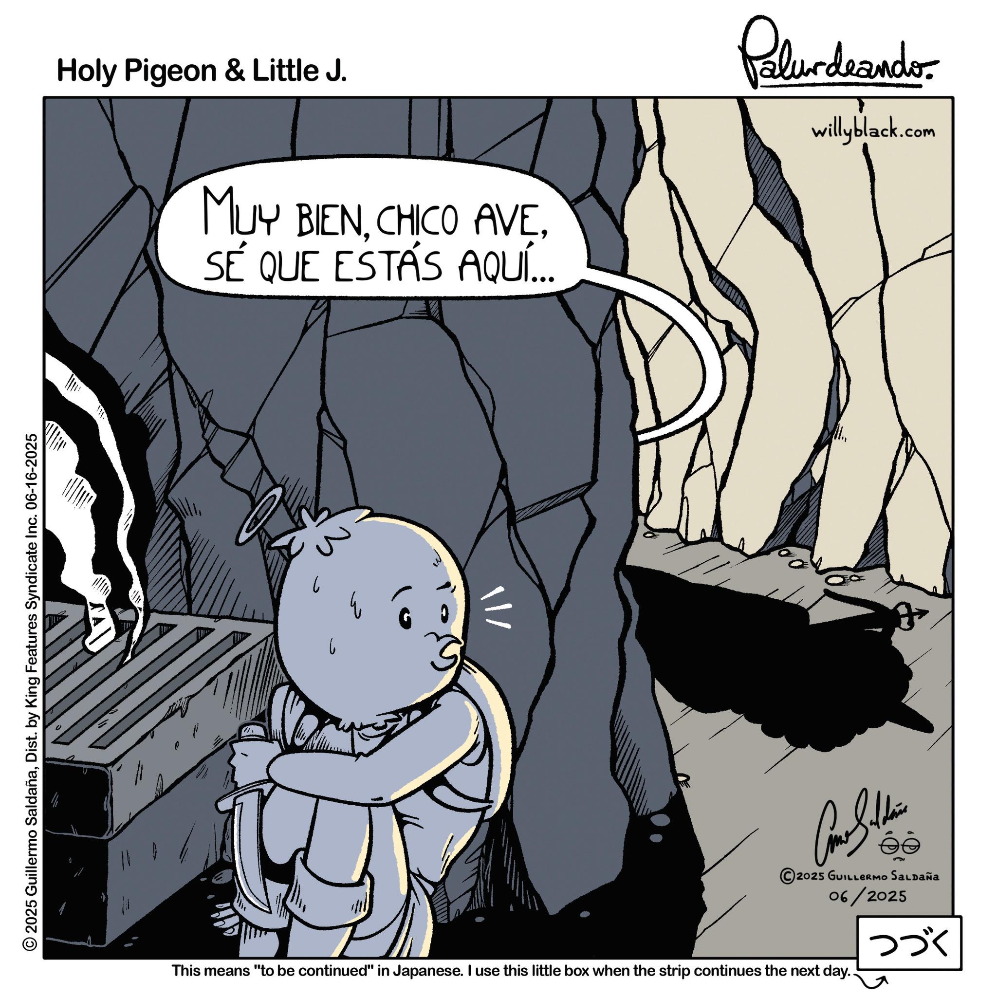 Line art OCR: 2025 Guillermo SaldañaDist. by King Features Syndicate Inc. 06-16-2025 Holy Pigeon & Little J. MUY BIENSÉ QUE ESTÁS AQUÍ... Palurdeando willyblack.com ? 3 Car Siddin 2025 GUILLERMO SALDAÑa 06/2025 This means "to be continued" in Japanese. I use this little box when the strip continues the next day.. ??? 2025 Guillermo SaldañaDist . by King Features Syndicate Inc. 06-16-2025 Holy Pigeon & Little J. MUY BIENCHICO AVESÉ QUE ESTÁS AQUÍ ... Palurdeando willyblack.com ? 3 Car Siddin 2025 GUILLERMO SALDAÑa 06/2025 This means " to be continued " in Japanese . I use this little box when the strip continues the next day .. ???