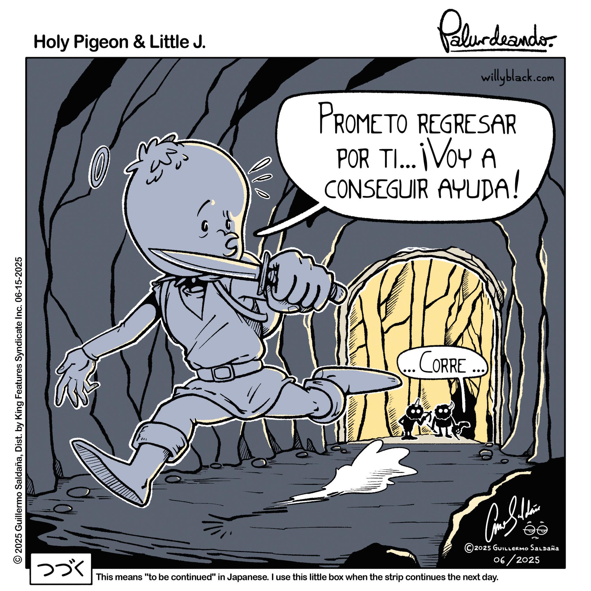 Line art OCR: © 2025 Guillermo SaldañaDist. by King Features Syndicate Inc. 06-15-2025 Holy Pigeon & Little J. 6 Palurdeando willyblack.com PROMETO REGRESAR POR TI... ¡VOY A CONSEGUIR AYUDA! CORRE ... 2025 GUILLERMO SALDAÑA 06/2025 ??? This means "to be continued" in Japanese. I use this little box when the strip continues the next day. © 2025 Guillermo SaldañaDist . by King Features Syndicate Inc. 06-15-2025 Holy Pigeon & Little J. 6 Palurdeando willyblack.com PROMETO REGRESAR POR TI ... ¡ VOY A CONSEGUIR AYUDA ! CORRE ... 2025 GUILLERMO SALDAÑA 06/2025 ??? This means " to be continued " in Japanese . I use this little box when the strip continues the next day .
