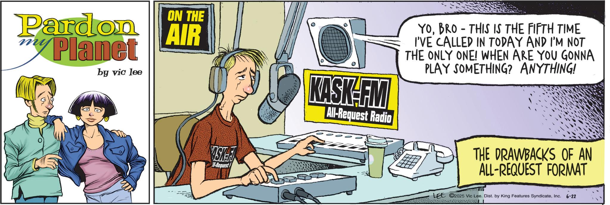 Science OCR: Pardon Planet by vic lee ON THE AIR 0 YOBRO THIS IS THE FIFTH TIME - I'VE CALLED IN TODAY AND I'M NOT THE ONLY ONE! WHEN ARE YOU GONNA PLAY SOMETHING? ANYTHING! ISKA M-Request KASK-FM All-Request Radio THE DRAWBACKS OF AN ALL-REQUEST FORMAT LEE 2025 Vic Lee. Dist. by King Features SyndicateInc. 6-22 Pardon Planet by vic lee ON THE AIR 0 YOBRO THIS IS THE FIFTH TIME - I'VE CALLED IN TODAY AND I'M NOT THE ONLY ONE ! WHEN ARE YOU GONNA PLAY SOMETHING ? ANYTHING ! ISKA M - Request KASK - FM All - Request Radio THE DRAWBACKS OF AN ALL - REQUEST FORMAT LEE 2025 Vic Lee . Dist . by King Features SyndicateInc. 6-22