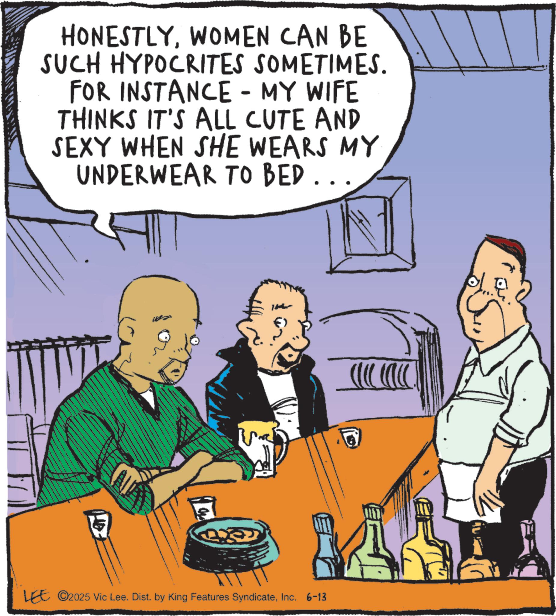 Humour OCR: HONESTLYWOMEN CAN BE SUCH HYPOCRITES SOMETIMES. FOR INSTANCE - MY WIFE THINKS IT'S ALL CUTE AND SEXY WHEN SHE WEARS MY UNDERWEAR TO BED … …. LEE ©2025 Vic Lee. Dist. by King Features SyndicateInc. 6-13 HONESTLYWOMEN CAN BE SUCH HYPOCRITES SOMETIMES . FOR INSTANCE - MY WIFE THINKS IT'S ALL CUTE AND SEXY WHEN SHE WEARS MY UNDERWEAR TO BED … … . LEE © 2025 Vic Lee . Dist . by King Features SyndicateInc. 6-13