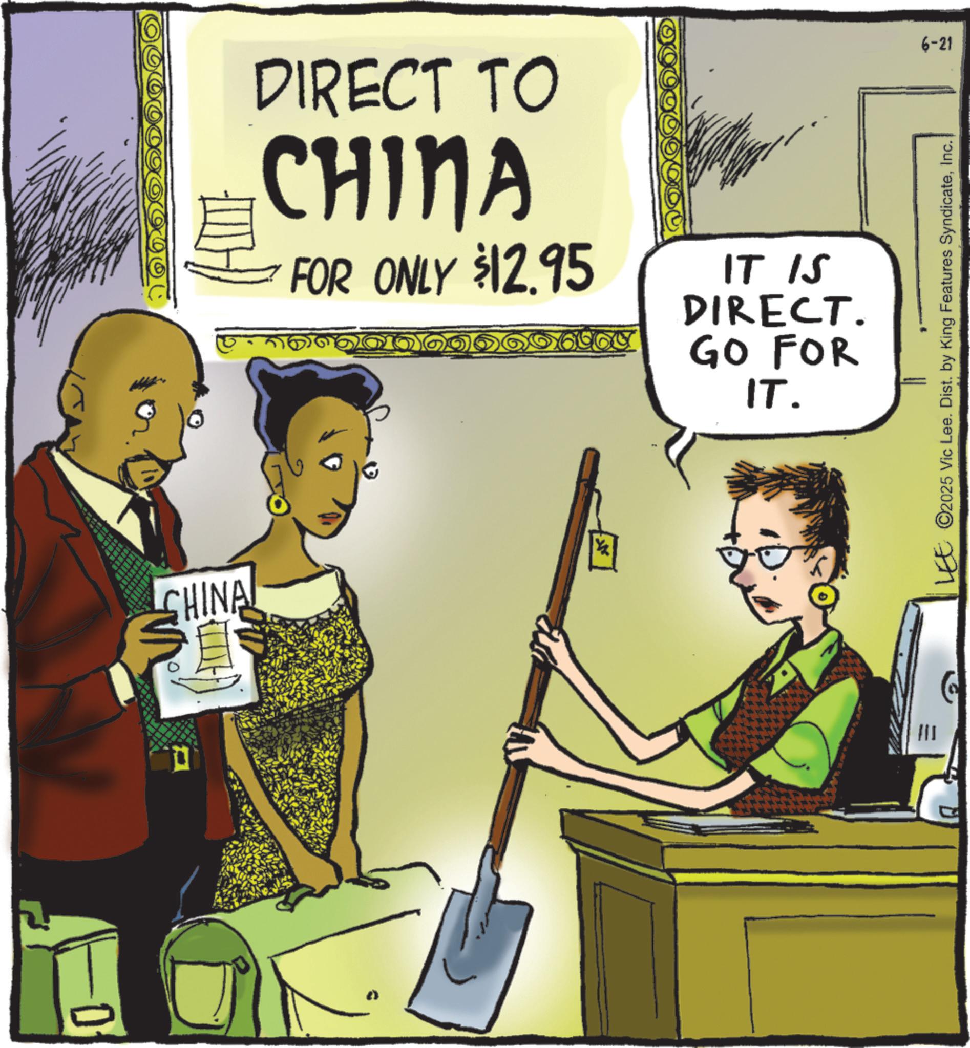 Comic book OCR: 0 CHINA DIRECT TO CHINA FOR ONLY $12.95 IT IS DIRECT. GO FOR IT. 6-21 LEE ©2025 Vic Lee. Dist. by King Features SyndicateInc. 0 CHINA DIRECT TO CHINA FOR ONLY $ 12.95 IT IS DIRECT . GO FOR IT . 6-21 LEE © 2025 Vic Lee . Dist . by King Features Syndicate
