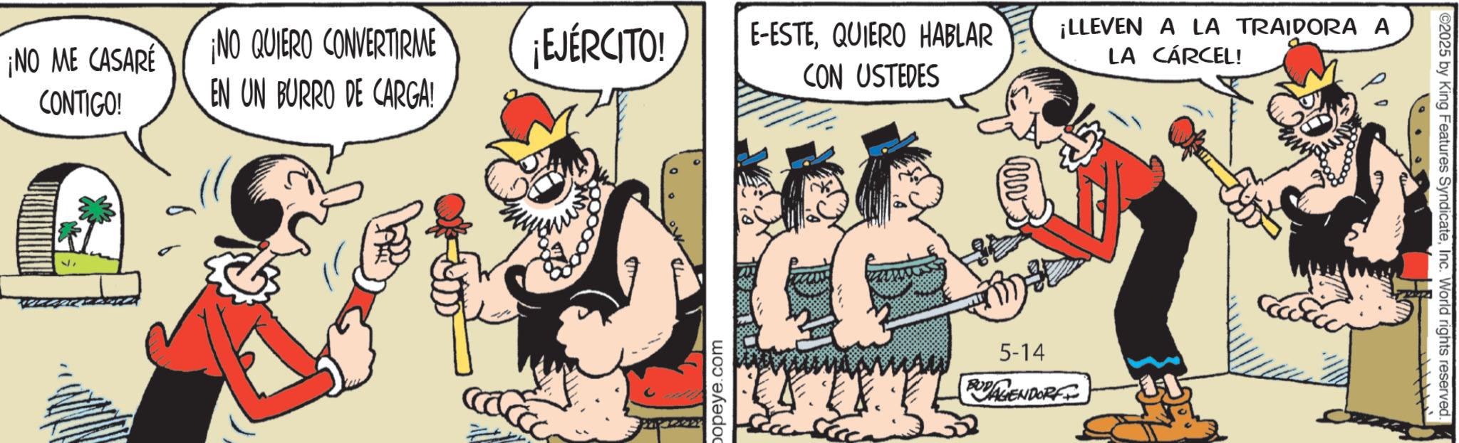 Humour OCR: ¡NO ME CASARE ¡NO QUIERO CONVERTIRME ¡EJÉRCITO! E-ESTEQUIERO HABLAR CON USTEDES CONTIGO! EN UN BURRO DE CARGA! 2 popeye.com ¡LLEVEN A LA TRAIDORA A LA CÁRCEL! 5-14 BUDAGENDORFI C2025 by King Features SyndicateInc. World rights reserved. ¡ NO ME CASARE ¡ NO QUIERO CONVERTIRME ¡ EJÉRCITO ! E - ESTEQUIERO HABLAR CON USTEDES CONTIGO ! EN UN BURRO DE CARGA ! 2 popeye.com ¡ LLEVEN A LA TRAIDORA A LA CÁRCEL ! 5-14 BUDAGENDORFI C2025 by King Features SyndicateInc. World rights reserved .
