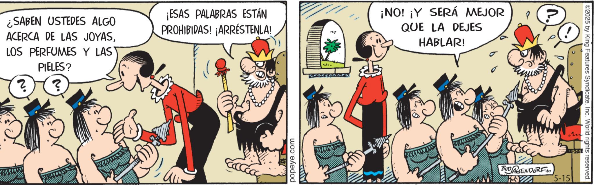Animated cartoon OCR: ¿SABEN USTEDES ALGO ACERCA DE LAS JOYASLOS PERFUMES Y LAS PIELES? ¡ESAS PALABRAS ESTÁN PROHIBIDAS! ¡ARRESTENLA! ? ? popeye.com M ¡NO! ¡Y SERÁ MEJOR QUE LA DEJES HABLAR! P BUDAGENDORF 5-15 ©2025 by King Features SyndicateInc. World rights reserved. ¿ SABEN USTEDES ALGO ACERCA DE LAS JOYASLOS PERFUMES Y LAS PIELES ? ¡ ESAS PALABRAS ESTÁN PROHIBIDAS ! ¡ ARRESTENLA ! ? ? popeye.com M ¡ NO ! ¡ Y SERÁ MEJOR QUE LA DEJES HABLAR ! P BUDAGENDORF 5-15 © 2025 by King Features SyndicateInc. World rights reserved .