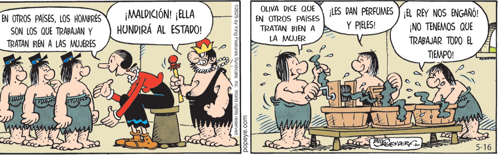 Publication OCR: EN OTROS PAÍSESLOS HOMBRES SON LOS QUE TRABAJAN Y TRATAN BIEN A LAS MUJERES ¡MALDICIÓN! ¡ELLA HUNDIRÁ AL ESTADO! 02025 by King Features SyndicateInc. World rights reserved. popeye.com OLIVA DICE QUE EN OTROS PAÍSES TRATAN BIEN A LA MUJER ¡LES DAN PERFUMES ¡EL REY NOS ENGAÑÓ! Y PIELES! ¡NO TENEMOS QUE TRABAJAR TODO EL TIEMPO! BUDALIENDORF 5-16 EN OTROS PAÍSESLOS HOMBRES SON LOS QUE TRABAJAN Y TRATAN BIEN A LAS MUJERES ¡ MALDICIÓN ! ¡ ELLA HUNDIRÁ AL ESTADO ! 02025 by King Features SyndicateInc. World rights reserved . popeye.com OLIVA DICE QUE EN OTROS PAÍSES TRATAN BIEN A LA MUJER ¡ LES DAN PERFUMES ¡ EL REY NOS ENGAÑÓ ! Y PIELES ! ¡ NO TENEMOS QUE TRABAJAR TODO EL TIEMPO ! BUDALIENDORF 5-16