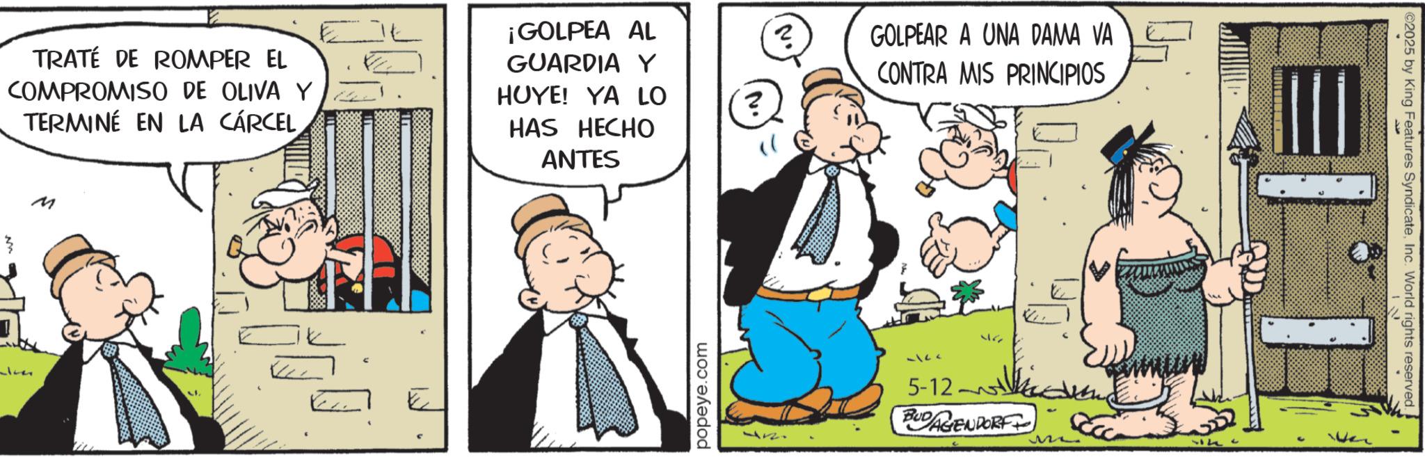Publication OCR: TRATÉ DE ROMPER EL COMPROMISO DE OLIVA Y TERMINÉ EN LA CÁRCEL M E ¡GOLPEA AL ? GUARDIA Y GOLPEAR A UNA DAMA VA CONTRA MIS PRINCIPIOS HUYE! YA LO ? HAS HECHO ANTES popeye.com 5127 5-12- 46 BUDAGENDORF ©2025 by King Features SyndicateInc. World rights reserved. TRATÉ DE ROMPER EL COMPROMISO DE OLIVA Y TERMINÉ EN LA CÁRCEL M E ¡ GOLPEA AL ? GUARDIA Y GOLPEAR A UNA DAMA VA CONTRA MIS PRINCIPIOS HUYE ! YA LO ? HAS HECHO ANTES popeye.com 5127 5-12- 46 BUDAGENDORF © 2025 by King Features SyndicateInc. World rights reserved .