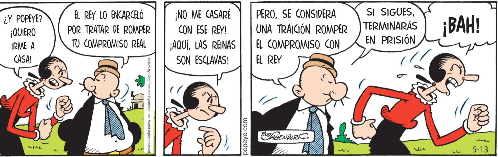 Animated cartoon OCR: ¿Y POPEYE? ¡QUIERO IRME A CASA! -122 EL REY LO ENCARCELÓ ¡NO ME CASARE PEROSE CONSIDERA POR TRATAR DE ROMPER TU COMPROMISO REAL CON ESE REY! ¡AQUÍLAS REINAS SON ESCLAVAS! UNA TRAICIÓN ROMPER SI SIGUESTERMINARÁS ¡BAH! EL COMPROMISO CON EL REY EN PRISIÓN ©2025 by King Features: SyndicateInc. World rights reserved. popeye.com BUDALIENDORF Lik 5-13 ¿ Y POPEYE ? ¡ QUIERO IRME A CASA ! -122 EL REY LO ENCARCELÓ ¡ NO ME CASARE PEROSE CONSIDERA POR TRATAR DE ROMPER TU COMPROMISO REAL CON ESE REY ! ¡ AQUÍLAS REINAS SON ESCLAVAS ! UNA TRAICIÓN ROMPER SI SIGUESTERMINARÁS ¡ BAH ! EL COMPROMISO CON EL REY EN PRISIÓN © 2025 by King Features : SyndicateInc. World rights reserved . popeye.com BUDALIENDORF Lik 5-13
