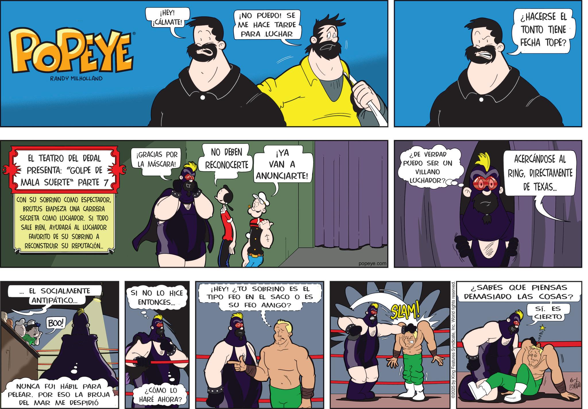 Comic book OCR: POPEYE RANDY MILHOLLAND EL TEATRO DEL DEDAL PRESENTA: "GOLPE DE MALA SUERTE PARTE 7. CON SU SOBRINO COMO ESPECTADORBRUTUS EMPIEZA UNA CARRERA SECRETA COMO LUCHADOR. SI TODO SALE BIENAYUDARÁ AL LUCHADOR FAVORITO DE SU SOBRINO A RECONSTRUIR SU REPUTACIÓN... ¡NO PUEDO! SE ¡HEY! ¡CÁLMATE! ME HACE TARDE ? PARA LUCHAR ¿HACERSE EL TONTO TIENE FECHA TOPE? ¡GRACIAS POR LA MÁSCARA! NO DEBEN RECONOCERTE ¡YA VAN A ANUNCIARTE! ¿DE VERDAD PUEDO SER UN VILLANO LUCHADOR? ACERCÁNDOSE AL RINGDIRECTAMENTE DE TEXAS... ... EL SOCIALMENTE ANTIPÁTICO... SI NO LO HICE ENTONCES... ¡HEY! TU SOBRINO ES EL TIPO FEO EN EL SACO O ES SU FEO AMIGO? BOO! NUNCA FUI HÁBIL PARA PELEAR. POR ESO LA BRUJA DEL MAR ME DESPIDIÓ ¿CÓMO LO HARE AHORA? popeye.com SLAM! TW ©2025 by King Features SyndicateInc. World rights reserved. ¿SABES QUE PIENSAS DEMASIADO LAS COSAS? Sí. ES CIERTO 6- POPEYE RANDY MILHOLLAND EL TEATRO DEL DEDAL PRESENTA : " GOLPE DE MALA SUERTE PARTE 7 . CON SU SOBRINO COMO ESPECTADORBRUTUS EMPIEZA UNA CARRERA SECRETA COMO LUCHADOR . SI TODO SALE BIENAYUDARÁ AL LUCHADOR FAVORITO DE SU SOBRINO A RECONSTRUIR SU REPUTACIÓN ... ¡ NO PUEDO ! SE ¡ HEY ! ¡ CÁLMATE ! ME HACE TARDE ? PARA LUCHAR ¿ HACERSE EL TONTO TIENE FECHA TOPE ? ¡ GRACIAS POR LA MÁSCARA ! NO DEBEN RECONOCERTE ¡ YA VAN A ANUNCIARTE ! ¿ DE VERDAD PUEDO SER UN VILLANO LUCHADOR ? ACERCÁNDOSE AL RINGDIRECTAMENTE DE TEXAS ... ... EL SOCIALMENTE ANTIPÁTICO ... SI NO LO HICE ENTONCES ... ¡ HEY ! TU SOBRINO ES EL TIPO FEO EN EL SACO O ES SU FEO AMIGO ? BOO ! NUNCA FUI HÁBIL PARA PELEAR . POR ESO LA BRUJA DEL MAR ME DESPIDIÓ ¿ CÓMO LO HARE AHORA ? popeye.com SLAM ! TW © 2025 by King Features SyndicateInc. World rights reserved . ¿ SABES QUE PIENSAS DEMASIADO LAS COSAS ? Sí . ES CIERTO 6-