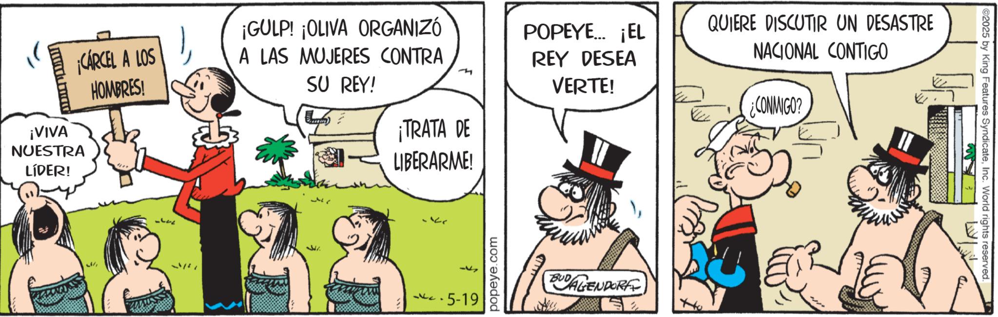 Fictional character OCR: ¡VIVA NUESTRA LÍDER! ¡CÁRCEL A LOS HOMBRES! ¡GULP! ¡OLIVA ORGANIZÓ A LAS MUJERES CONTRA SU REY! POPEYE... ¡EL REY DESEA VERTE! ¡TRATA DE LIBERARME! ? ??? 5-19 popeye.com BUDAGENDORFE QUIERE DISCUTIR UN DESASTRE NACIONAL CONTIGO ¿CONMIGO? 2025 by King Features SyndicateInc. World rights reserved. ¡ VIVA NUESTRA LÍDER ! ¡ CÁRCEL A LOS HOMBRES ! ¡ GULP ! ¡ OLIVA ORGANIZÓ A LAS MUJERES CONTRA SU REY ! POPEYE ... ¡ EL REY DESEA VERTE ! ¡ TRATA DE LIBERARME ! ? ? ?? 5-19 popeye.com BUDAGENDORFE QUIERE DISCUTIR UN DESASTRE NACIONAL CONTIGO ¿ CONMIGO ? 2025 by King Features SyndicateInc. World rights reserved .