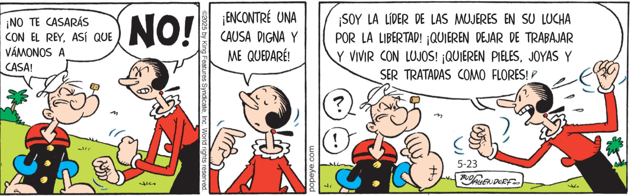 Comic book OCR: ¡NO TE CASARÁS CON EL REYASÍ QUE VÁMONOS A CASA! 3177 NO! ?? ©2025 by King Features SyndicateInc. World rights reserved. ¡ENCONTRÉ UNA CAUSA DIGNA Y ME QUEDARÉ! ¡SOY LA LÍDER DE LAS MUJERES EN SU LUCHA POR LA LIBERTAD! ¡QUIEREN DEJAR DE TRABAJAR Y VIVIR CON LUJOS! ¡QUIEREN PIELESJOYAS Y SER TRATADAS COMO FLORES! P popeye.com ? 5-23 ? LU BUDAGENDORF ¡ NO TE CASARÁS CON EL REYASÍ QUE VÁMONOS A CASA ! 3177 NO ! ?? © 2025 by King Features SyndicateInc. World rights reserved . ¡ ENCONTRÉ UNA CAUSA DIGNA Y ME QUEDARÉ ! ¡ SOY LA LÍDER DE LAS MUJERES EN SU LUCHA POR LA LIBERTAD ! ¡ QUIEREN DEJAR DE TRABAJAR Y VIVIR CON LUJOS ! ¡ QUIEREN PIELESJOYAS Y SER TRATADAS COMO FLORES ! P popeye.com ? 5-23 ? LU BUDAGENDORF