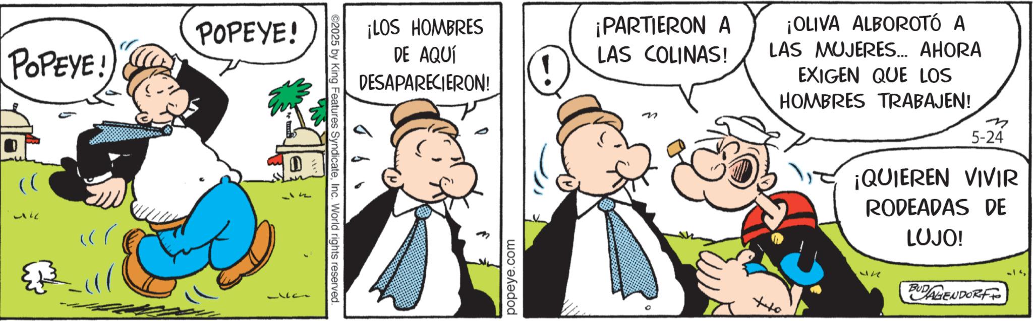 Animated cartoon OCR: POPEYE! POPEYE! -k 1711 ©2025 by King Features SyndicateInc. World rights reserved. ¡LOS HOMBRES DE AQUÍ DESAPARECIERON! ¡PARTIERON A LAS COLINAS! ? ¡OLIVA ALBOROTÓ A LAS MUJERES... AHORA EXIGEN QUE LOS HOMBRES TRABAJEN! m popeye.com ???? 5-24 ¡QUIEREN VIVIR RODEADAS DE LUJO! BUDAGENDORF POPEYE ! POPEYE ! -k 1711 © 2025 by King Features SyndicateInc. World rights reserved . ¡ LOS HOMBRES DE AQUÍ DESAPARECIERON ! ¡ PARTIERON A LAS COLINAS ! ? ¡ OLIVA ALBOROTÓ A LAS MUJERES ... AHORA EXIGEN QUE LOS HOMBRES TRABAJEN ! m popeye.com ???? 5-24 ¡ QUIEREN VIVIR RODEADAS DE LUJO ! BUDAGENDORF