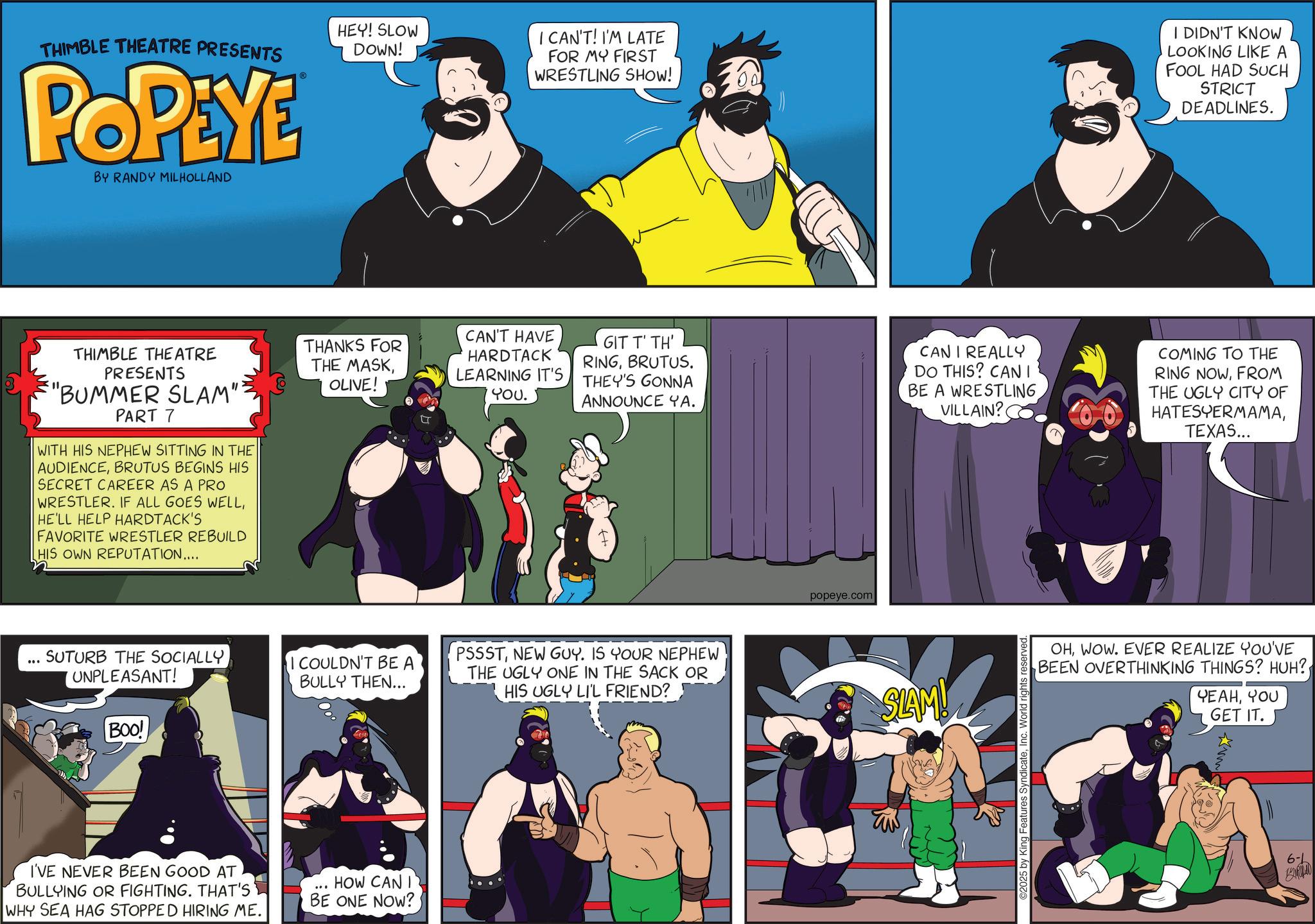 Comic book OCR: THIMBLE THEATRE PRESENTS POPEYE BY RANDY MILHOLLAND HEY! SLOW DOWN! I CAN'T! I'M LATE FOR MY FIRST WRESTLING SHOW! I DIDN'T KNOW LOOKING LIKE A FOOL HAD SUCH STRICT DEADLINES. THIMBLE THEATRE PRESENTS "BUMMER SLAM" PART 7 WITH HIS NEPHEW SITTING IN THE AUDIENCEBRUTUS BEGINS HIS SECRET CAREER AS A PRO WRESTLER. IF ALL GOES WELLHE'LL HELP HARDTACK'S FAVORITE WRESTLER REBUILD HIS OWN REPUTATION.... THANKS FOR THE MASKOLIVE! CAN'T HAVE HARDTACK LEARNING IT'S YOU. GIT T' TH' RINGBRUTUS. THEY'S GONNA ANNOUNCE YA. CAN I REALLY DO THIS? CAN I BE A WRESTLING VILLAIN? COMING TO THE RING NOWFROM THE UGLY CITY OF HATESYERMAMATEXAS... SUTURB THE SOCIALLY UNPLEASANT! I COULDN'T BE A BULLY THEN... BOO! I'VE NEVER BEEN GOOD AT BULLYING OR FIGHTING. THAT'S WHY SEA HAG STOPPED HIRING ME. HOW CAN I BE ONE NOW? PSSSTNEW GUY. IS YOUR NEPHEW THE UGLY ONE IN THE SACK OR HIS UGLY LI'L FRIEND? popeye.com SLAM! ©2025 by King Features SyndicateInc. World rights reserved. OHWOW. EVER REALIZE YOU'VE BEEN OVERTHINKING THINGS? HUH? YEAHYOU GET IT. 6-L THIMBLE THEATRE PRESENTS POPEYE BY RANDY MILHOLLAND HEY ! SLOW DOWN ! I CAN'T ! I'M LATE FOR MY FIRST WRESTLING SHOW ! I DIDN'T KNOW LOOKING LIKE A FOOL HAD SUCH STRICT DEADLINES . THIMBLE THEATRE PRESENTS " BUMMER SLAM " PART 7 WITH HIS NEPHEW SITTING IN THE AUDIENCEBRUTUS BEGINS HIS SECRET CAREER AS A PRO WRESTLER . IF ALL GOES WELLHE'LL HELP HARDTACK'S FAVORITE WRESTLER REBUILD HIS OWN REPUTATION .... THANKS FOR THE MASKOLIVE ! CAN'T HAVE HARDTACK LEARNING IT'S YOU . GIT T ' TH ' RINGBRUTUS . THEY'S GONNA ANNOUNCE YA . CAN I REALLY DO THIS ? CAN I BE A WRESTLING VILLAIN ? COMING TO THE RING NOWFROM THE UGLY CITY OF HATESYERMAMATEXAS ... SUTURB THE SOCIALLY UNPLEASANT ! I COULDN'T BE A BULLY THEN ... BOO ! I'VE NEVER BEEN GOOD AT BULLYING OR FIGHTING . THAT'S WHY SEA HAG STOPPED HIRING ME . HOW CAN I BE ONE NOW ? PSSSTNEW GUY . IS YOUR NEPHEW THE UGLY ONE IN THE SACK OR HIS UGLY LI'L FRIEND ? popeye.com SLAM ! © 2025 by King Features SyndicateInc. World rights reserved . OHWOW . EVER REALIZE YOU'VE BEEN OVERTHINKING THINGS ? HUH ? YEAHYOU GET IT . 6 - L