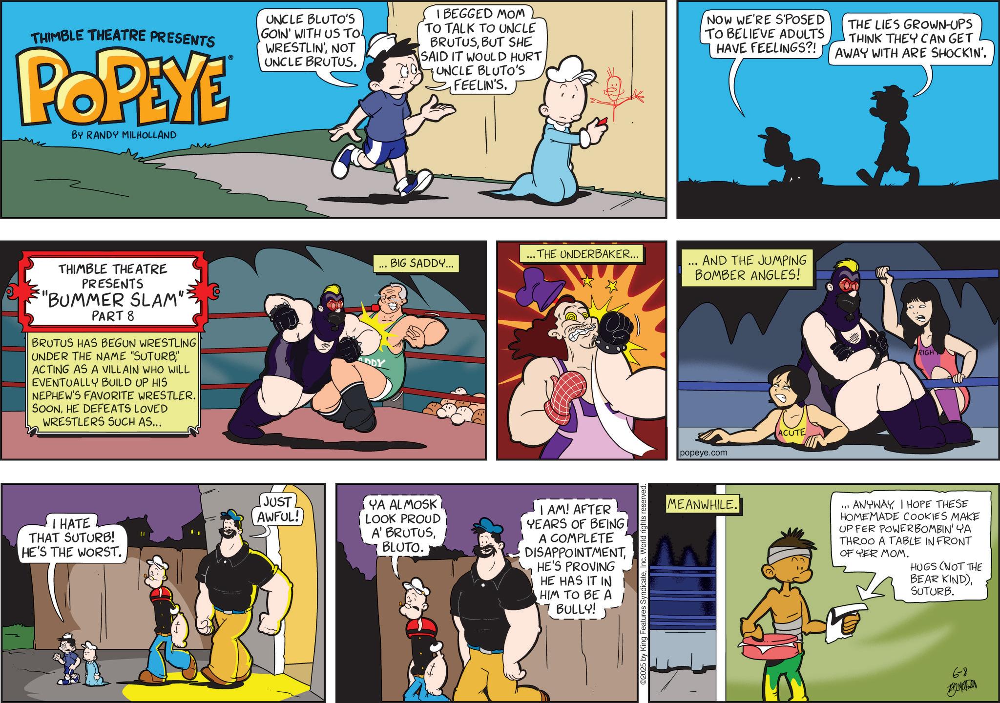Publication OCR: THIMBLE THEATRE PRESENTS POPEYE BY RANDY MILHOLLAND UNCLE BLUTO'S GOIN' WITH US TO WRESTLIN'NOT UNCLE BRUTUS. I BEGGED MOM TO TALK TO UNCLE BRUTUSBUT SHE SAID IT WOULD HURT UNCLE BLUTO'S FEELIN'S. NOW WE'RE S'POSED TO BELIEVE ADULTS HAVE FEELINGS?! THE LIES GROWN-UPS THINK THEY CAN GET AWAY WITH ARE SHOCKIN'. THIMBLE THEATRE PRESENTS "BUMMER SLAM"? PART 8 BRUTUS HAS BEGUN WRESTLING UNDER THE NAME "SUTURB" ACTING AS A VILLAIN WHO WILL EVENTUALLY BUILD UP HIS NEPHEW'S FAVORITE WRESTLER. SOONHE DEFEATS LOVED WRESTLERS SUCH AS... I HATE THAT SUTURB! HE'S THE WORST. M ADDY THE UNDERBAKER... BIG SADDY... ... JUST AWFUL!) YA ALMOSK LOOK PROUD A' BRUTUSBLUTO. I AM! AFTER YEARS OF BEING! A COMPLETE DISAPPOINTMENTHE'S PROVING HE HAS IT IN HIM TO BE A 7 BULLY! 2025 by King Features SyndicateInc. World rights reserved. AND THE JUMPING BOMBER ANGLES! popeye.com ACUTE RIGH MEANWHILE. " ANYWAYI HOPE THESE HOMEMADE COOKIES MAKE UP FER POWERBOMBIN' YA THROO A TABLE IN FRONT OF HER MOM. HUGS (NOT THE BEAR KIND)SUTURB. 6-8 BAM THIMBLE THEATRE PRESENTS POPEYE BY RANDY MILHOLLAND UNCLE BLUTO'S GOIN ' WITH US TO WRESTLIN 'NOT UNCLE BRUTUS . I BEGGED MOM TO TALK TO UNCLE BRUTUSBUT SHE SAID IT WOULD HURT UNCLE BLUTO'S FEELIN'S . NOW WE'RE S'POSED TO BELIEVE ADULTS HAVE FEELINGS ?! THE LIES GROWN - UPS THINK THEY CAN GET AWAY WITH ARE SHOCKIN ' . THIMBLE THEATRE PRESENTS " BUMMER SLAM " ? PART 8 BRUTUS HAS BEGUN WRESTLING UNDER THE NAME " SUTURB" ACTING AS A VILLAIN WHO WILL EVENTUALLY BUILD UP HIS NEPHEW'S FAVORITE WRESTLER . SOONHE DEFEATS LOVED WRESTLERS SUCH AS ... I HATE THAT SUTURB ! HE'S THE WORST . M ADDY THE UNDERBAKER ... BIG SADDY ... ... JUST AWFUL ! ) YA ALMOSK LOOK PROUD A ' BRUTUSBLUTO . I AM ! AFTER YEARS OF BEING ! A COMPLETE DISAPPOINTMENTHE'S PROVING HE HAS IT IN HIM TO BE A 7 BULLY ! 2025 by King Features SyndicateInc. World rights reserved . AND THE JUMPING BOMBER ANGLES ! popeye.com ACUTE RIGH MEANWHILE . " ANYWAYI HOPE THESE HOMEMADE COOKIES MAKE UP FER POWERBOMBIN ' YA THROO A TABLE IN FRONT OF HER MOM . HUGS ( NOT THE BEAR KIND )SUTURB . 6-8 BAM
